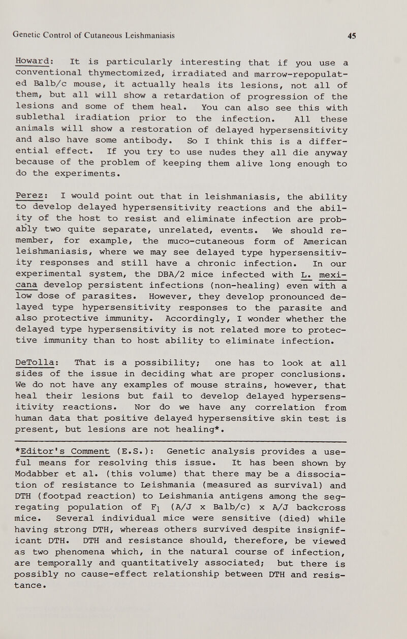 Genetic Control of Cutaneous Leishmaniasis 45 Howard; It is particularly interesting that if you use a conventional thymectomized, irradiated and marrow-repopulat- ed Balb/c mouse, it actually heals its lesions, not all of them, but all will show a retardation of progression of the lesions and some of them heal. You can also see this with sublethal iradiation prior to the infection. All these animals will show a restoration of delayed hypersensitivity and also have some antibody. So I think this is a differ¬ ential effect. If you try to use nudes they all die anyway because of the problem of keeping them alive long enough to do the experiments. Perez ; I would point out that in leishmaniasis, the ability to develop delayed hypersensitivity reactions and the abil¬ ity of the host to resist and eliminate infection are prob¬ ably two quite separate, unrelated, events. We should re¬ member, for example, the muco-cutaneous form of American leishmaniasis, where we may see delayed type hypersensitiv¬ ity responses and still have a chronic infection. In our experimental system, the DBA/2 mice infected with ^ mexi¬ cana develop persistent infections (non-healing) even with a low dose of parasites. However, they develop pronounced de¬ layed type hypersensitivity responses to the parasite and also protective immunity. Accordingly, I wonder whether the delayed type hypersensitivity is not related more to protec¬ tive immunity than to host ability to eliminate infection. DeTolla; That is a possibility; one has to look at all sides of the issue in deciding what are proper conclusions. We do not have any examples of mouse strains, however, that heal their lesions but fail to develop delayed hypersens¬ itivity reactions. Nor do we have any correlation from human data that positive delayed hypersensitive skin test is present, but lesions are not healing*. ♦Editor's Comment (E.S.); Genetic analysis provides a use¬ ful means for resolving this issue. It has been shown by Modabber et al. (this volume) that there may be a dissocia¬ tion of resistance to Leishmania (measured as survival) and DTH ( footpad reaction) to Leishmania antigens cimong the seg¬ regating population of F]^ (A/J X Balb/c) x A/J backcross mice. Several individual mice were sensitive (died) while having strong DTH, whereas others survived despite insignif¬ icant DTH. DTH and resistance should, therefore, be viewed as two phenomena which, in the natural course of infection, are temporally and quantitatively associated; but there is possibly no cause-effect relationship between DTH and resis¬ tance.