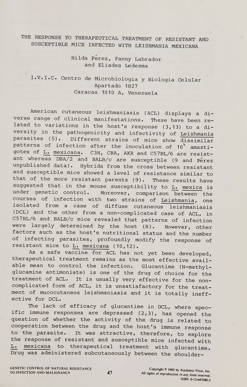THE RESPONSE TO THEFIAPEUTICAL TREATMENT OF RESISTANT AND SUSCEPTIBLE MICE INFECTED WITH LEISHMANIA MEXICANA Hilda Perez, Fanny Labrador and Eliades Ledezma I.V.I.e. Centro de Microbiologia y Biologia Celular Apartado 1827 Caracas 1010 A, Venezuela American cutaneous leishmaniasis (ACL) displays a di¬ verse range of clinical manifestations. These have been re¬ lated to variations in the host's response (3,13) to a di¬ versity in the pathogenicity and infectivity of Leishmania parasites (5). Different strains of mice show dissimilar patterns of infection after the inoculation of 10^ amasti- gotes of ^ mexicana. C3H, CBA, AKR and C57BL/6 are resist¬ ant whereas DBA/2 and BALB/c are susceptible (9 and Perez unpublished data). Hybrids from the cross between resistant and susceptible mice showed a level of resistance similar to that of the more resistant parents (9). These results have suggested that in the mouse susceptibility to L. mexica is under genetic control. Moreover, comparison between the courses of infection with two strains of Leishmania, one isolated from a case of diffuse cutaneous leishmaniasis (DCL) and the other from a non-complicated case of ACL, in C57BL/6 and BALB/c mice revealed that patterns of infection were largely determined by the host (8). However, other factors such as the host's nutritional status and the number of infecting parasites, profoundly modify the response of resistant mice to L. mexicana (10,12). As a safe vaccine for ACL has not yet been developed, therapeutical treatment remains as the most effective avail¬ able mean to control the infection. Glucantime (N-methyl- glucamine antimoniate) is one of the drug of choice for the treatment of ACL. It is usually very effective for the non¬ complicated form of ACL, it is unsatisfactory for the treat¬ ment of mucocutaneos leishmaniasis and it is totally ineff¬ ective for DCL. The lack of efficacy of glucantime in DCL, where spec¬ ific immune responses are depressed (2,3), has opened the question of whether the activity of the drug is related to cooperation between the drug and the host's immune response to the parasite. It was attractive, therefore, to explore the response of resistant and susceptible mice infected with L. mexicana to therapeutical treatment with glucantime. Drug was administered subcutaneously between the shoulder- GENETIC CONTROL OF NATURAL RESISTANCE TO INFECTION AND MALIGNANCY 47 Copyright с i9go by Acadanic Press, Inc. All righls of reproduction in any form reserved. ISBN 0-12-647680-2