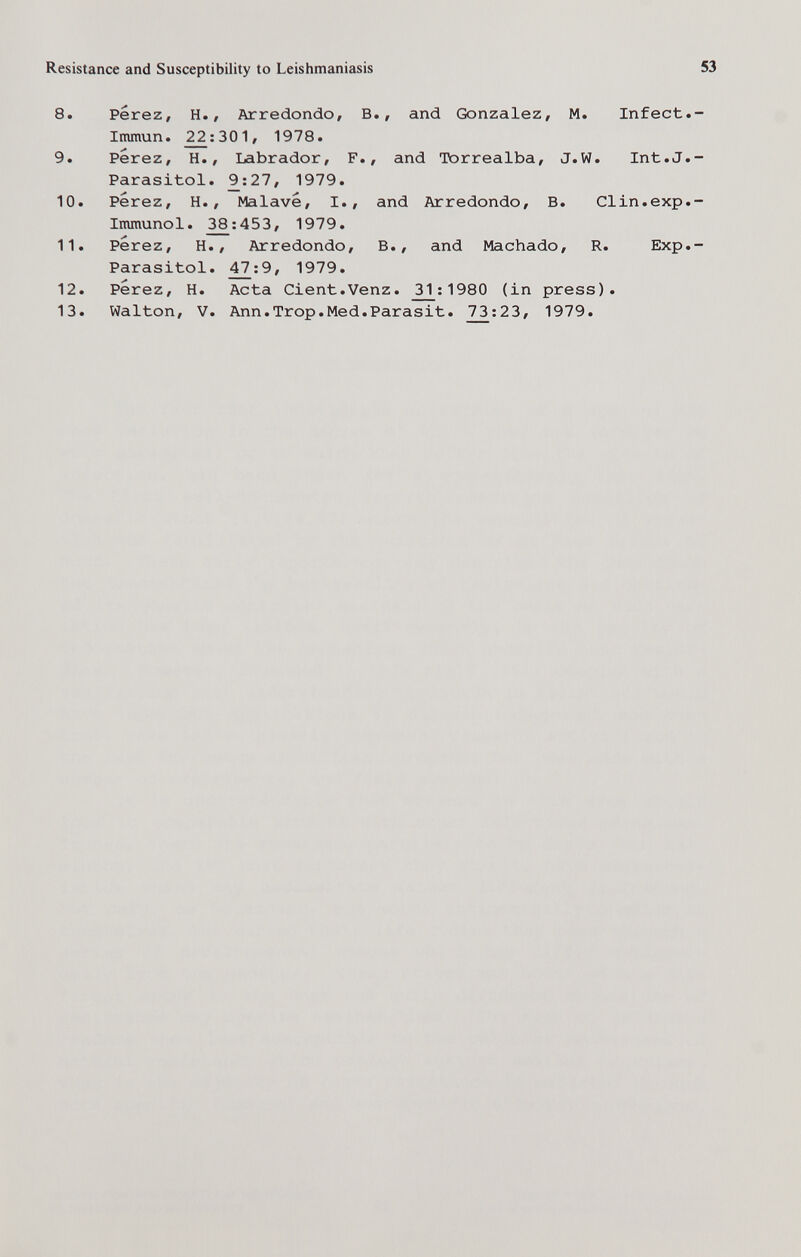 Resistance and Susceptibility to Leishmaniasis 8. Perez, H., Arredondo, В., and Gonzalez, M. Infect Inunun. 2^:301, 1978. 9. Perez, H., Labrador, F., and Torrealba, J.W. Int.J Parasitol. 9^:27, 1979. 10. Perez, H., Malave, I., and Arredondo, В. Clin.exp Immunol. ^:453, 1979. 11. Perez, H., Arredondo, В., and Machado, R. Exp Parasitol. , 1979. 12. Perez, H. Acta Cient.Venz. _^:1980 (in press). 13. Walton, V. Ann.Trop.Med.Parasit. 73:23, 1979.