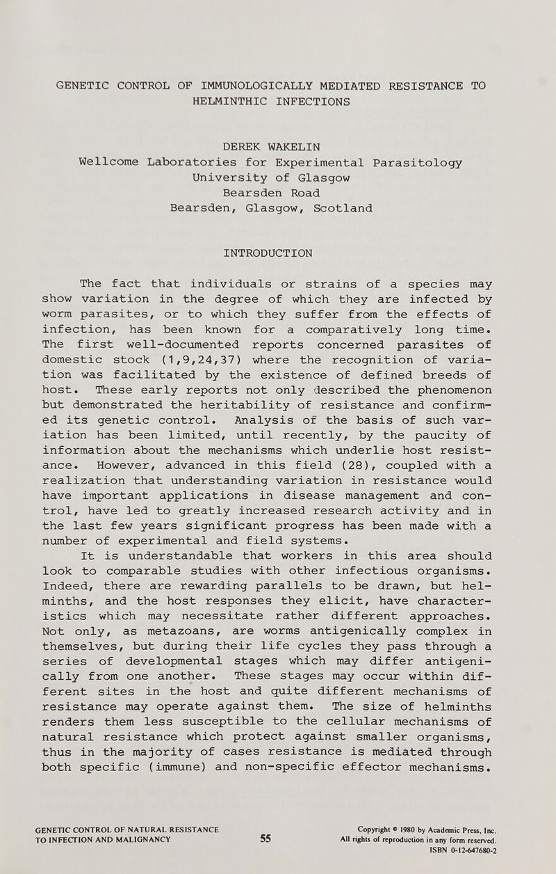 GENETIC CONTROL OF IMMUNOLOGICALLY MEDIATED RESISTANCE TO HELMINTHIC INFECTIONS DEREK WAKELIN Wellcome Laboratories for Experimental Parasitology University of Glasgow Bearsden Road Bearsden, Glasgow, Scotland INTRODUCTION The fact that individuals or strains of a species may show variation in the degree of which they are infected by worm parasites, or to which they suffer from the effects of infection, has been known for a comparatively long time. The first well-documented reports concerned parasites of domestic stock (1,9,24,37) where the recognition of varia¬ tion was facilitated by the existence of defined breeds of host. These early reports not only described the phenomenon but demonstrated the heritability of resistance and confirm¬ ed its genetic control. Analysis of the basis of such var¬ iation has been limited, until recently, by the paucity of information about the mechanisms which underlie host resist¬ ance. However, advanced in this field (28), coupled with a realization that understanding variation in resistance would have important applications in disease management and con¬ trol, have led to greatly increased research activity and in the last few years significant progress has been made with a number of experimental and field systems. It is understandable that workers in this area should look to comparable studies with other infectious organisms. Indeed, there are rewarding parallels to be drawn, but hel¬ minths, and the host responses they elicit, have character¬ istics which may necessitate rather different approaches. Not only, as metazoans, are worms antigenically complex in themselves, but during their life cycles they pass through a series of developmental stages which may differ antigeni¬ cally from one another. These stages may occur within dif¬ ferent sites in the host and quite different mechanisms of resistance may operate against them. The size of helminths renders them less susceptible to the cellular mechanisms of natural resistance which protect against smaller organisms, thus in the majority of cases resistance is mediated through both specific (immune) and non-specific effector mechanisms. GENETIC CONTROL OF NATURAL RESISTANCE TO INFECTION AND MALIGNANCY 55 Copyright ® 1980 by Academic Press, Inc. All rights of reproduction in any form reserved. ISBN 0-12-647680-2