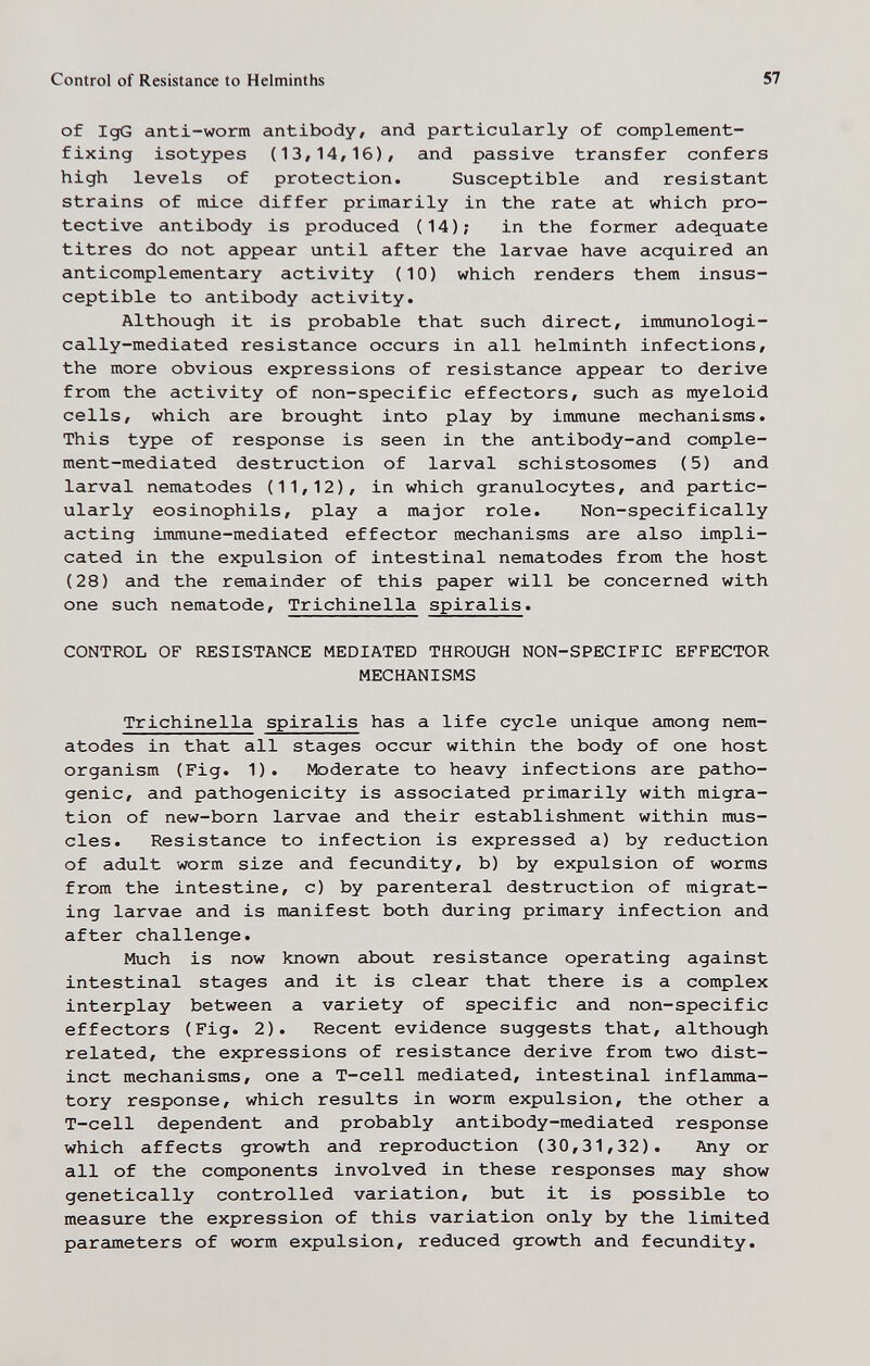 Control of Resistance to Helminths 57 of IgG anti-worm antibody, and particularly of complement- fixing isotypes (13,14,16), and passive transfer confers high levels of protection. Susceptible and resistant strains of mice differ primarily in the rate at which pro¬ tective antibody is produced (14); in the former adequate titres do not appear until after the larvae have acquired an anticomplementary activity (10) which renders them insus¬ ceptible to antibody activity. Although it is probable that such direct, immunologi- cally-mediated resistance occurs in all helminth infections, the more obvious expressions of resistance appear to derive from the activity of non-specific effectors, such as it^eloid cells, which are brought into play by immune mechanisms. This type of response is seen in the antibody-and comple¬ ment-mediated destruction of larval schistosomes (5) and larval nematodes (11,12), in which granulocytes, and partic¬ ularly eosinophils, play a major role. Non-specifically acting immune-mediated effector mechanisms are also impli¬ cated in the expulsion of intestinal nematodes from the host (28) and the remainder of this paper will be concerned with one such nematode, Trichinella spiralis. CONTROL OF RESISTANCE MEDIATED THROUGH NON-SPECIFIC EFFECTOR MECHANISMS Trichinella spiralis has a life cycle unique among nem¬ atodes in that all stages occur within the body of one host organism (Fig. 1). Moderate to heavy infections are patho¬ genic, and pathogenicity is associated primarily with migra¬ tion of new-born larvae and their establishment within mus¬ cles. Resistance to infection is expressed a) by reduction of adult worm size and fecundity, b) by expulsion of worms from the intestine, c) by parenteral destruction of migrat¬ ing larvae and is manifest both during primary infection and after challenge. Much is now known about resistance operating against intestinal stages and it is clear that there is a complex interplay between a variety of specific and non-specific effectors (Fig. 2). Recent evidence suggests that, although related, the expressions of resistance derive from two dist¬ inct mechanisms, one a T-cell mediated, intestinal inflamma¬ tory response, which results in worm expulsion, the other a T-cell dependent and probably antibody-mediated response which affects growth and reproduction (30,31,32). Any or all of the components involved in these responses may show genetically controlled variation, but it is possible to measure the expression of this variation only by the limited parameters of worm expulsion, reduced growth and fecundity.