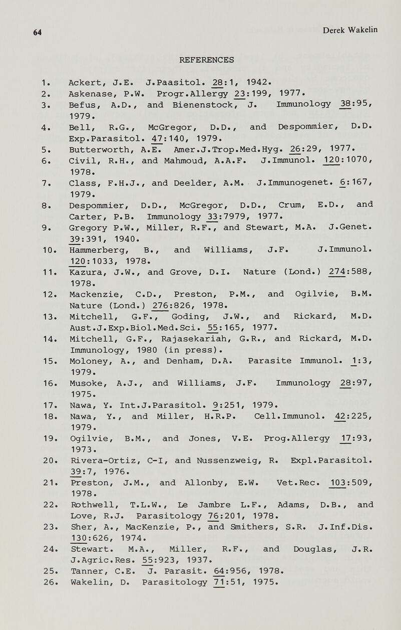 64 Derek Wakelin REFERENCES 1. Ackert, J.E. J.Paasitol. 1, 1942. 2. Askenase, P.W. Progr.Allergy ^:199, 1977. 3. BefuS/ A.D., and Bienenstock, J. Immunology 38;95, 1979. 4. Bell, R.G., McGregor, D.D., and Despommier, D.D. Exp.Parasitol. 47^:140, 1979. 5. Butterworth, A.E. Amer.J.Trop.Med.Hyg. ^;29, 1977. 6. Civil, R.H., and Mahmoud, A.A.F. J.Immunol. 120;1070, 1978. 7. Class, F.H.J., and Deelder, A.M. J.Immunogenet. ^;167, 1979. 8. Despommier, D.D., McGregor, D.D., Crum, E.D., and Carter, P.B. Immunology ^^:7979, 1977. 9. Gregory P.W., Miller, R.F., and Stewart, M.A. J.Genet. ^;391, 1940. 10. Hammerberg, В., and Williams, J.F. J.Immunol. _1^;1033, 1978. 11. Kazura, J.W., and Grove, D.I. Nature (Lond.) 274;588, 1978. 12. Mackenzie, C.D., Preston, P.M., and Ogilvie, B.M. Nature (Lond.) 276:826, 1978. 13. Mitchell, G.F., Goding, J.W., and Rickard, M.D. Aust.J.Exp.Biol.Med.Sci. ^5;165, 1977. 14. Mitchell, G.F., Rajasekariah, G.R., and Rickard, M.D. Immunology, 1980 (in press). 15. Moloney, A., and Denham, D.A. Parasite Immunol. 1:3, 1979. 16. Musoke, A.J., and Williams, J.F. Immunology 28:97, 1975. 17. Nawa, Y. Int.J.Parasitol. ^:251, 1979. 18. Nawa, Y. , and Miller, H.R.P. Cell.Immunol. 42;225, 1979. 19. Ogilvie, B.M., and Jones, V.E. Prog.Allergy 17:93, 1973. 20. Rivera-Ortiz, C-I, and Nussenzweig, R. Expl.Parasitol. 39:7, 1976. 21. Preston, J.M., and Allonby, E.W. Vet.Ree. 103:509, 1978. 22. Rothwell, T.L.W., Le Jambre L.F., Adams, D.B., and Love, R.J. Parasitology 2^:201, 1978. 23. Sher, A., MacKenzie, P., and Smithers, S.R. J.Inf.Dis. J20:626, 1974. 24. Stewart. M.A., Miller, R.F., and Douglas, J.R. J.Agrie.Res. ^:923, 1937. 25. Tanner, C.E. J. Parasit. 64:956, 1978. 26. Wakelin, D. Parasitology 71:51, 1975.