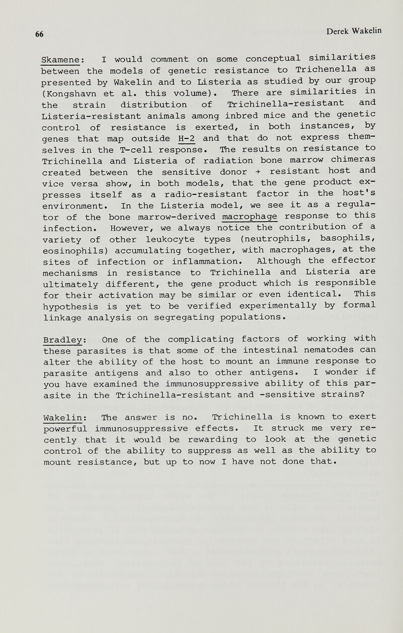 66 Derek Wakelin Skamene; I would comment on some conceptual similarities between the models of genetic resistance to Trichenella as presented by Wakelin and to Listeria as studied by our group (Kongshavn et al. this volume). There are similarities in the strain distribution of Trichinella-resistant and Listeria-resistant animals among inbred mice and the genetic control of resistance is exerted, in both instances, by genes that map outside H-2 and that do not express them¬ selves in the T-cell response. The results on resistance to Trichinella and Listeria of radiation bone marrow chimeras created between the sensitive donor ->■ resistant host and vice versa show, in both models, that the gene product ex¬ presses itself as a radio-resistant factor in the host's environment. In the Listeria model, we see it as a regula¬ tor of the bone marrow-derived macrophage response to this infection. However, we always notice the contribution of a variety of other leukocyte types (neutrophils, basophils, eosinophils) accumulating together, with macrophages, at the sites of infection or inflammation. Although the effector mechanisms in resistance to Trichinella and Listeria are ultimately different, the gene product which is responsible for their activation may be similar or even identical. This hypothesis is yet to be verified experimentally by formal linkage analysis on segregating populations. Bradley; One of the complicating factors of working with these parasites is that some of the intestinal nematodes can alter the ability of the host to mount an immune response to parasite antigens and also to other antigens. I wonder if you have examined the immunosuppressive ability of this par¬ asite in the Trichinella-resistant and -sensitive strains? Wakelin; The answer is no. Trichinella is known to exert powerful immunosuppressive effects. It struck me very re¬ cently that it would be rewarding to look at the genetic control of the ability to suppress as well as the ability to mount resistance, but up to now I have not done that.