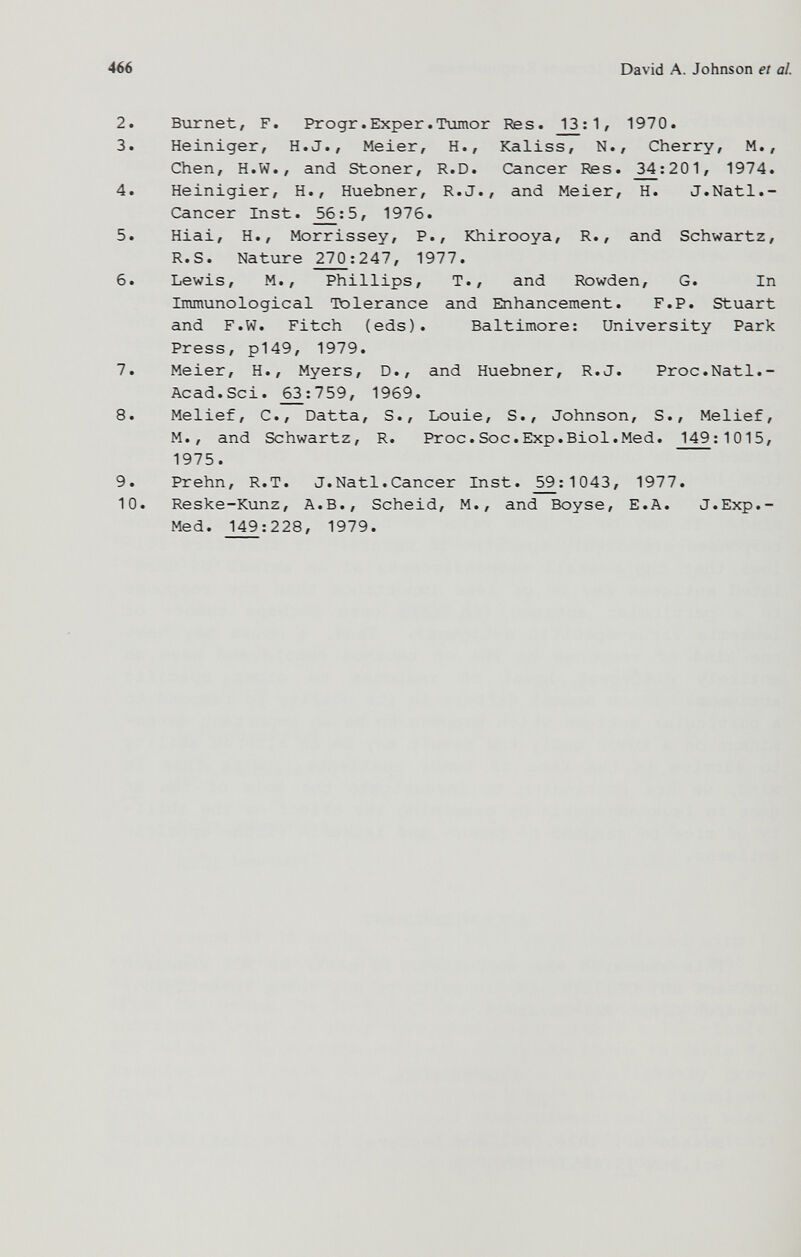 466 David A. Johnson et al. 2. Burnet, F. Progr.Exper.Tumor Res. _1^: 1 / 1970. 3. Heiniger, H.J., Meier, H., Kaliss, N., Cherry, M., Chen, H.W., and Stoner, R.D. Cancer Res. 3_4;201, 1974. 4. Heinigier, H., Huebner, R.J., and Meier, H. J.Natl.- Cancer Inst. _^;5, 1976. 5. Hiai, H., Morrissey, P., Khirooya, R., and Schwartz, R.S. Nature 270:247, 1977. 6. Lewis, M., Phillips, T., and Rowden, G. In Immunological Tolerance and Enhancement. F.P. Stuart and F.W. Fitch (eds). Baltimore: University Park Press, p149, 1979. 7. Meier, H., Myers, D., and Huebner, R.J. Proc.Natl.- Acad.Sci. _^:759, 1969. 8. Melief, C., Datta, S., Louie, S., Johnson, S., Melief, M. , and Schwartz, R. Proc.Soc.Exp.Biol.Med. 149; 1015, 1975. 9. Prehn, R.T. J.Natl.Cancer Inst. _^:1043, 1977. 10. Reske-Kunz, A.B., Scheid, M., and Boyse, E.A. J.Exp.- Med. 149:228, 1979.