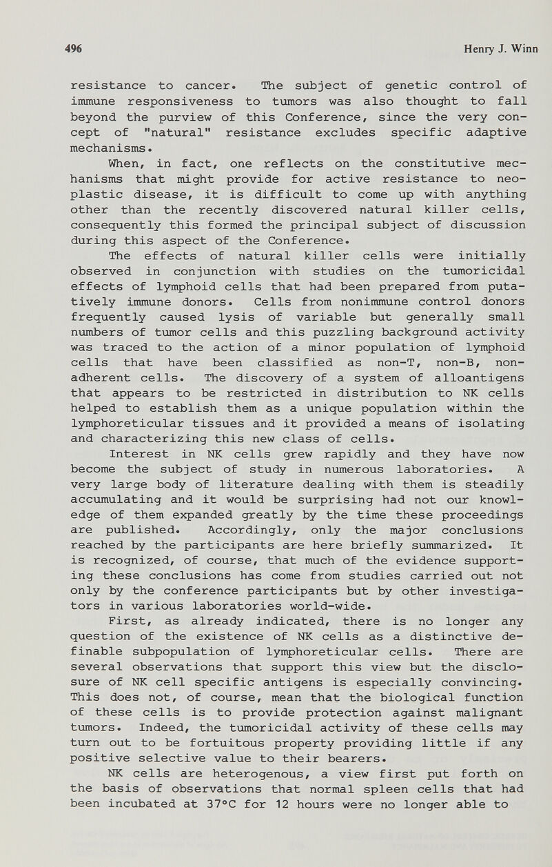 496 Henry J. Winn resistance to cancer. The subject of genetic control of immune responsiveness to tumors was also thought to fall beyond the purview of this Conference, since the very con¬ cept of natural resistance excludes specific adaptive mechanisms. When, in fact, one reflects on the constitutive mec¬ hanisms that might provide for active resistance to neo¬ plastic disease, it is difficult to come up with anything other than the recently discovered natural killer cells, consequently this formed the principal subject of discussion during this aspect of the Conference. The effects of natural killer cells were initially observed in conjunction with studies on the tumoricidal effects of lymphoid cells that had been prepared from puta- tively immune donors. Cells from nonimmune control donors frequently caused lysis of variable but generally small nuinbers of tumor cells and this puzzling background activity was traced to the action of a minor population of lymphoid cells that have been classified as non-T, non-B, non¬ adherent cells. The discovery of a system of alloantigens that appears to be restricted in distribution to Ж cells helped to establish them as a unique population within the lymphoreticular tissues and it provided a means of isolating and characterizing this new class of cells. Interest in NK cells grew rapidly and they have now become the subject of study in numerous laboratories. A very large body of literature dealing with them is steadily accumulating and it would be surprising had not our knowl¬ edge of them expanded greatly by the time these proceedings are published. Accordingly, only the major conclusions reached by the participants are here briefly summarized. It is recognized, of course, that much of the evidence support¬ ing these conclusions has come from studies carried out not only by the conference participants but by other investiga¬ tors in various laboratories world-wide. First, as already indicated, there is no longer any question of the existence of NK cells as a distinctive de¬ finable subpopulation of lymphoreticular cells. There are several observations that support this view but the disclo¬ sure of NK cell specific antigens is especially convincing. This does not, of course, mean that the biological function of these cells is to provide protection against malignant tumors. Indeed, the tumoricidal activity of these cells may turn out to be fortuitous property providing little if any positive selective value to their bearers. NK cells are heterogenous, a view first put forth on the basis of observations that normal spleen cells that had been incubated at 37®С for 12 hours were no longer able to