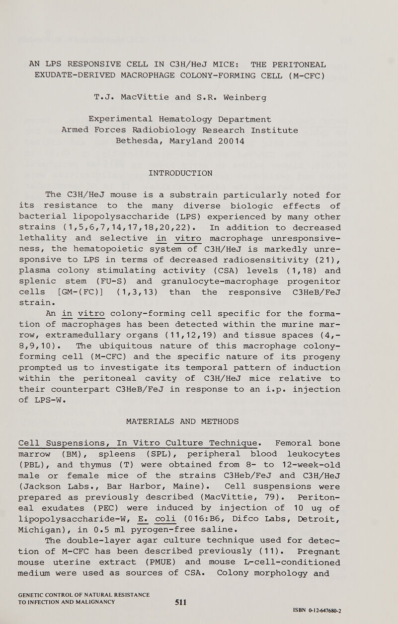 AN LPS RESPONSIVE CELL IN C3H/HeJ MICE: THE PERITONEAL EXUDATE-DERIVED MACROPHAGE COLONY-FORMING CELL (M-CFC) T.J. MacVittie and S.R. Weinberg Experimental Hematology Department Armed Forces Radiobiology Research Institute Bethesda, Maryland 20014 INTRODUCTION The C3H/HeJ mouse is a substrain particularly noted for its resistance to the many diverse biologic effects of bacterial lipopolysaccharide (LPS) experienced by many other strains (1,5,6,7,14,17,18,20/22). In addition to decreased lethality and selective iii vitro macrophage unresponsive¬ ness, the hematopoietic system of C3H/HeJ is markedly unre¬ sponsive to LPS in terms of decreased radiosensitivity (21), plasma colony stimulating activity (CSA) levels (1,18) and splenic stem (FU-S) and granulocyte-macrophage progenitor cells [GM-(FC)] (1,3,13) than the responsive C3HeB/FeJ strain. An vitro colony-forming cell specific for the forma¬ tion of macrophages has been detected within the murine mar¬ row, extramedullary organs (11,12,19) and tissue spaces (4,- 8,9,10). The ubiquitous nature of this macrophage colony- forming cell (M-CFC) and the specific nature of its progeny prompted us to investigate its temporal pattern of induction within the peritoneal cavity of C3H/HeJ mice relative to their counterpart C3HeB/FeJ in response to an i.p. injection of LPS-W. MATERIALS AND METHODS Cell Suspensions, In Vitro Culture Technique. Femoral bone marrow (BM), spleens (SPL), peripheral blood leukocytes (PBL), and thymus (T) were obtained from 8- to 12-week-old male or female mice of the strains C3Heb/FeJ and C3H/HeJ (Jackson Labs., Bar Harbor, Maine). Cell suspensions were prepared as previously described (MacVittie, 79). Periton¬ eal exudates (PEC) were induced by injection of 10 ug of lipopolysaccharide-W, ^ coli (01б:Вб, Difco Labs, Detroit, Michigan), in 0.5 ml pyrogen-free saline. The double-layer agar culture technique used for detec¬ tion of M-CFC has been described previously (11). Pregnant mouse uterine extract (PMUE) and mouse L-cell-conditioned medium were used as sources of CSA. Colony morphology and GENETIC CONTROL OF NATURAL RESISTANCE TO INFECTION AND MALIGNANCY 511 ISBN 0-12-647680-2