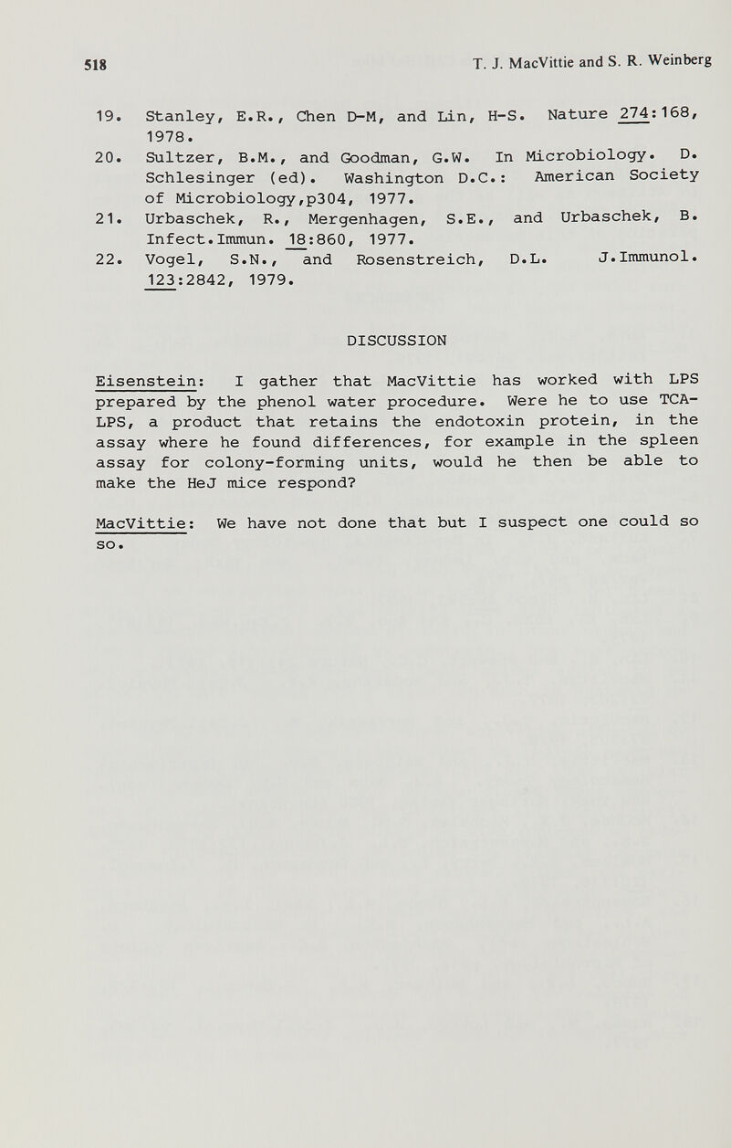 518 T. J. MacVittie and S. R. Weinberg 19. Stanley, E.R., Chen D-M, and Lin, H-S. Nature 274;168, 1978. 20. Sultzer, B.M., and Goodman, G.W. In Microbiology. D. Schlesinger (ed). Washington D.C.: American Society of Microbiology,p304, 1977. 21. Urbaschek, R., Mergenhagen, S.E., and Urbaschek, B. Infect. Immun. _18:860, 1977. 22. Vogel, S.N., and Posenstreich, D.L. J.Immunol. 123;2842, 1979. DISCUSSION Eisenstein; I gather that MacVittie has worked with LPS prepared by the phenol water procedure. Were he to use TCA- LPS, a product that retains the endotoxin protein, in the assay where he found differences, for example in the spleen assay for colony-forming units, would he then be able to make the HeJ mice respond? MacVittie; We have not done that but I suspect one could so so.