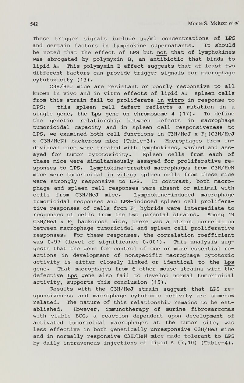 542 Monte S. Meitzer et al These trigger signals include yg/ml concentrations of LPS and certain factors in lymphokine supernatants. It should be noted that the effect of LPS but not that of lymphokines was abrogated by polymyxin B, an antibiotic that binds to lipid A. This polymyxin В effect suggests that at least two different factors can provide trigger signals for macrophage cytotoxicity (13). C3H/HeJ mice are resistant or poorly responsive to all known in vivo and in vitro effects of lipid A: spleen cells from this strain fail to proliferate vitro in response to LPS; this spleen cell defect reflects a mutation in a single gene, the Lps gene on chromosome 4 (17). To define the genetic relationship between defects in macrophage tumoricidal capacity and in spleen cell responsiveness to LPS, we examined both cell functions in C3H/HeJ x (C3H/HeJ X C3H/HeN) backcross mice (Table-3). Macrophages from in¬ dividual mice were treated with lymphokines, washed and ass¬ ayed for tumor cytotoxicity. Spleen cells from each of these mice were simultaneously assayed for proliferative re¬ sponses to LPS. Lymphokine-treated macrophages from C3H/HeN mice were tumoricidal in vitro; spleen cells from these mice were strongly responsive to LPS. In contrast, both macro¬ phage and spleen cell responses were absent or minimal with cells from C3H/HeJ mice. Lymphokine-induced macrophage tumoricidal responses and LPS-induced spleen cell prolifera¬ tive responses of cells from hybrids were intermediate to responses of cells from the two parental strains. Among 19 C3H/HeJ X F]^ backcross mice, there was a strict correlation between macrophage tumoricidal and spleen cell proliferative responses. For these responses, the correlation coefficient was 0.97 (level of significance 0.001). This analysis sug¬ gests that the gene for control of one or more essential re¬ actions in development of nonspecific macrophage cytotoxic activity is either closely linked or identical to the Lps gene. That macrophages from б other mouse strains with the defective Lps gene also fail to develop normal tumoricidal activity, supports this conclusion (15). Results with the C3H/HeJ strain suggest that LPS re¬ sponsiveness and macrophage cytotoxic activity are somehow related. The nature of this relationship remains to be est¬ ablished. However, immunotherapy of murine fibrosarcomas with viable BCG, a reaction dependent upon development of activated tumoricidal macrophages at the timor site, was less effective in both genetically unresponsive C3H/HeJ mice and in normally responsive C3H/HeN mice made tolerant to LPS by daily intravenous injections of lipid A (7,10) (Table-4).