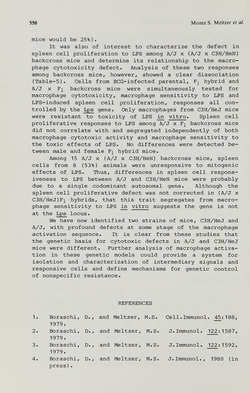 550 Monte S. Meitzer et al. mice would be 25%). It was also of interest to characterize the defect in spleen cell proliferation to LPS among A/J x (A/J x C3H/HeN) backcross mice and determine its relationship to the macro¬ phage cytotoxicity defect. Analysis of these two responses among backcross mice, however, showed a clear dissociation (Table-5). Cells from BCG-infected parental, hybrid and A/J X F]^ backcross mice were simultaneously tested for macrophage cytotoxicity, macrophage sensitivity to LPS and LPS-induced spleen cell proliferation, responses all con¬ trolled by the Lps gene. Only macrophages from C3H/HeJ mice were resistant to toxicity of LPS in vitro. Spleen cell proliferative responses to LPS among A/J x backcross mice did not correlate with and segregated independently of both macrophage cytotoxic activity and macrophage sensitivity to the toxic effects of LPS. No differences were detected be¬ tween male and female F]^ hybrid mice. Among 15 A/J x (A/J x C3H/HeN) backcross mice, spleen cells from 8 (53%) animals were unresponsive to mitogenic effects of LPS. Thus, differences in spleen cell respons¬ iveness to LPS between A/J and C3H/HeN mice were probably due to a single codominant autosomal gene. Although the spleen cell proliferative defect was not corrected in (A/J x C3H/HeJ)F]^ hybrids, that this trait segregates from macro¬ phage sensitivity to LPS vitro suggests the gene is not at the Lps locus. We have now identified two strains of mice, C3H/HeJ and A/J, with profound defects at some stage of the macrophage activation sequence. It is clear from these studies that the genetic basis for cytotoxic defects in A/J and C3H/HeJ mice were different. Further analysis of macrophage activa¬ tion in these genetic models could provide a system for isolation and characterization of intermediary signals and responsive cells and define mechanisms for genetic control of nonspecific resistance. REFERENCES 1. Boraschi, D., and Meitzer, M.S. Cell.Immunol. 45:188, 1979. 2. Boraschi, D., and Meitzer, M.S. J.Immunol. 122 ; 1587, 1979. 3. Boraschi, D., and Meitzer, M.S. J.Immunol. 122:1592, 1979. 4. Boraschi, D., and Meitzer, M.S. J. Immunol., 1980 (in press).