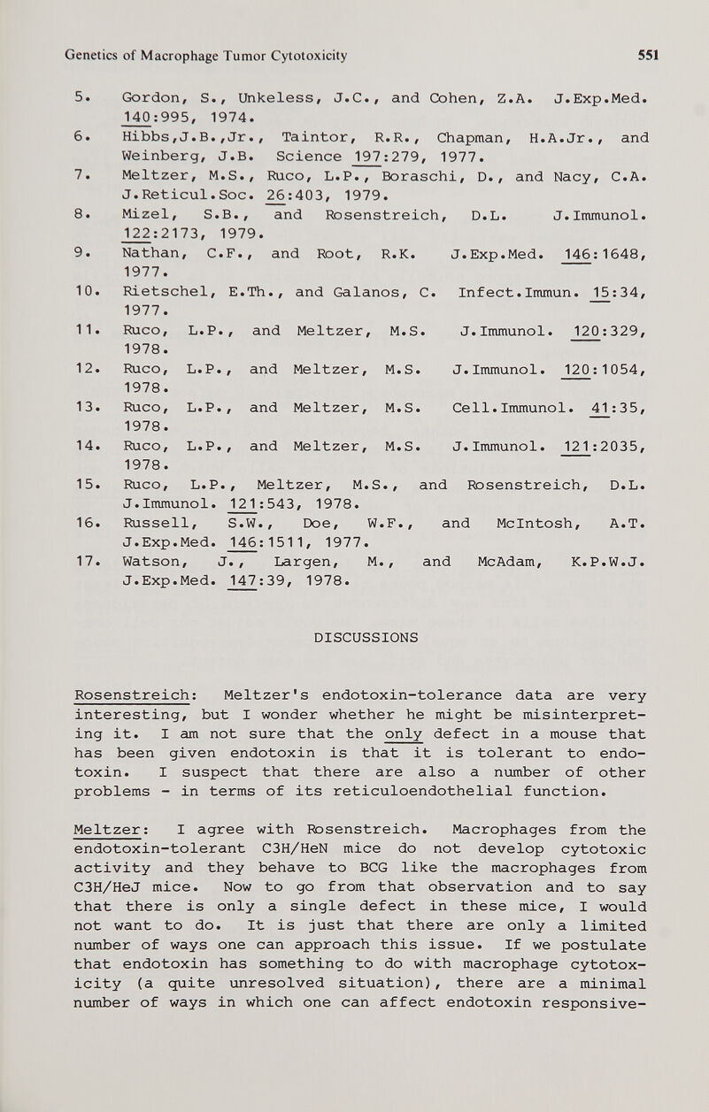 Genetics of Macrophage Tumor Cytotoxicity 551 5. Gordon, S., Unkeless, J.C., and Cohen, Z.A. J.Exp.Med. r^:995, 1974. 6. Hibbs,J.B.,Jr., Taintor, R.R., Chapman, H.A.Jr., and Weinberg, J.B. Science 197 ; 279, 1977. 7. Meitzer, M.S., Шсо, L.P., Boraschi, D., and Nacy, C.A. J.Reticul.Soc. _^:403, 1979. 8. Mizel, S.B., and Rosenstreich, D.L. J.Inununol. J22:2173, 1979. 9. Nathan, C.F., and Root, R.K. J.Exp.Med. 146:1648, 1977. 10. Rietschel, E.Th., and Galanos, С. Infect.Immun. 15:34, 1977. 11. Ruco, L.P., and Meitzer, M.S. J.Immunol. 120 ;329, 1978. 12. Ruco, L.P., and Meitzer, M.S. J.Immunol. 120:1054, 1978. 13. Ruco, L.P., and Meitzer, M.S. Cell.Immunol. 41:35, 1978. 14. Ruco, L.P., and Meitzer, M.S. J.Immunol. 121 :2035, 1978. 15. Шсо, L.P., Meitzer, M.S., and Rosenstreich, D.L. J.Immunol. 121:543, 1978. 16. ííussell, S.W., Doe, W.F., and Mcintosh, A.T. J.Exp.Med. 146:1511, 1977. 17. Watson, J., Largen, M., and McAdam, K. P.W.J. J.Exp.Med. 147:39, 1978. DISCUSSIONS Rosenstreich : Meitzer's endotoxin-tolerance data are very interesting, but I wonder whether he might be misinterpret¬ ing it. I am not sure that the only defect in a mouse that has been given endotoxin is that it is tolerant to endo¬ toxin. I suspect that there are also a number of other problems - in terms of its reticuloendothelial function. Meitzer : I agree with Rosenstreich. Macrophages from the endotoxin-tolerant C3H/HeN mice do not develop cytotoxic activity and they behave to BCG like the macrophages from C3H/HeJ mice. Now to go from that observation and to say that there is only a single defect in these mice, I would not want to do. It is just that there are only a limited пглпЬег of ways one can approach this issue. If we postulate that endotoxin has something to do with macrophage cytotox¬ icity (a quite unresolved situation), there are a minimal number of ways in which one can affect endotoxin responsive-