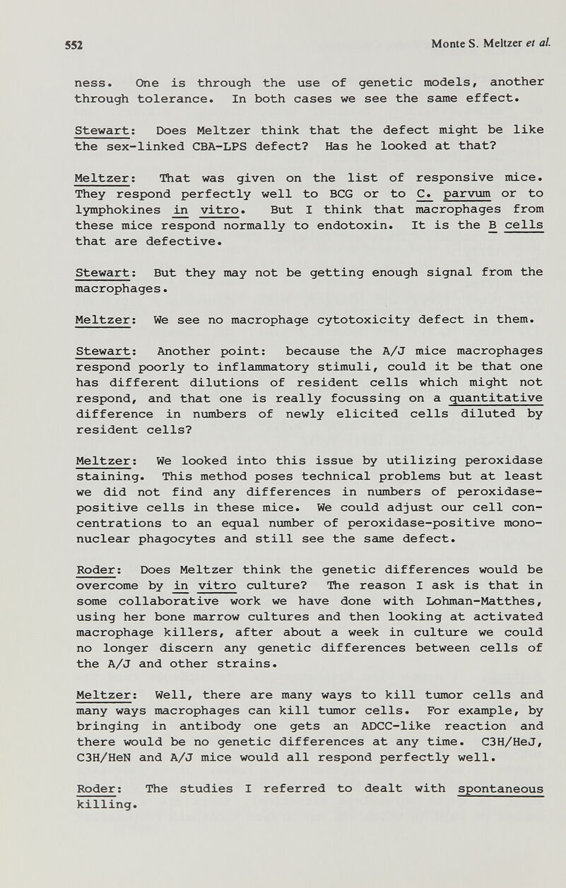 552 Monte S. Meitzer et al. ness. One is through the use of genetic models, another through tolerance. In both cases we see the same effect. Stewart; Does Meitzer think that the defect might be like the sex-linked CBA-LPS defect? Has he looked at that? Meitzer; That was given on the list of responsive mice. They respond perfectly well to BCG or to рагугдт or to lymphokines iji vitro. But I think that macrophages from these mice respond normally to endotoxin. It is the В cells that are defective. Stewart ; But they may not be getting enough signal from the macrophages. Meitzer; We see no macrophage cytotoxicity defect in them. Stewart; Another point; because the A/J mice macrophages respond poorly to inflammatory stimuli, could it be that one has different dilutions of resident cells which might not respond, and that one is really focussing on a quantitative difference in numbers of newly elicited cells diluted by resident cells? Meitzer ; We looked into this issue by utilizing peroxidase staining. This method poses technical problems but at least we did not find any differences in ntambers of peroxidase- positive cells in these mice. We could adjust our cell con¬ centrations to an equal number of peroxidase-positive mono¬ nuclear phagocytes and still see the same defect. Roder ; Does Meitzer think the genetic differences would be overcome by in vitro culture? The reason I ask is that in some collaborative work we have done with Lohman-Matthes, using her bone marrow cultures and then looking at activated macrophage killers, after about a week in culture we could no longer discern any genetic differences between cells of the A/J and other strains. Meitzer; Well, there are many ways to kill tumor cells and many ways macrophages can kill timor cells. For example, by bringing in antibody one gets an ADCC-like reaction and there would be no genetic differences at any time. C3H/HeJ, C3H/HeN and A/J mice would all respond perfectly well. Roder ; The studies I referred to dealt with spontaneous killing.