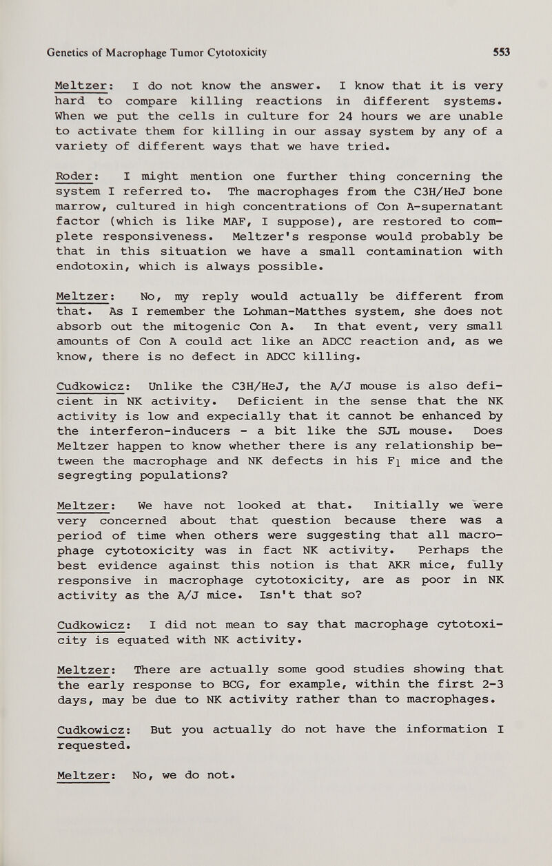 Genetics of Macrophage Tumor Cytotoxicity 553 Meitzer ; I do not know the answer. I know that it is very hard to compare killing reactions in different systems. When we put the cells in culture for 24 hours we are unable to activate them for killing in our assay system by any of a variety of different ways that we have tried. Roder ; I might mention one further thing concerning the system I referred to. The macrophages from the C3H/HeJ bone marrow, cultured in high concentrations of Con A-supernatant factor (which is like MAF, I suppose), are restored to com¬ plete responsiveness. Meitzer's response would probably be that in this situation we have a small contamination with endotoxin, which is always possible. Meitzer ; No, my reply would actually be different from that. As I remember the Lohman-Matthes system, she does not absorb out the mitogenic Con A. In that event, very small amounts of Con A could act like an ADCC reaction and, as we know, there is no defect in ADCC killing. Cudkowicz ; Unlike the C3H/HeJ, the A/J mouse is also defi¬ cient in NK activity. Deficient in the sense that the NK activity is low and expecially that it cannot be enhanced by the interferon-inducers - a bit like the SJL mouse. Does Meitzer happen to know whether there is any relationship be¬ tween the macrophage and NK defects in his Fj mice and the segregting populations? Meitzer ; We have not looked at that. Initially we were very concerned about that question because there was a period of time when others were suggesting that all macro¬ phage cytotoxicity was in fact NK activity. Perhaps the best evidence against this notion is that AKR mice, fully responsive in macrophage cytotoxicity, are as poor in NK activity as the A/J mice. Isn't that so? Cudkowicz; I did not mean to say that macrophage cytotoxi¬ city is equated with NK activity. Meitzer; There are actually some good studies showing that the early response to BCG, for example, within the first 2-3 days, may be due to NK activity rather than to macrophages. Cudkowicz; But you actually do not have the information I requested. Meitzer; No, we do not.