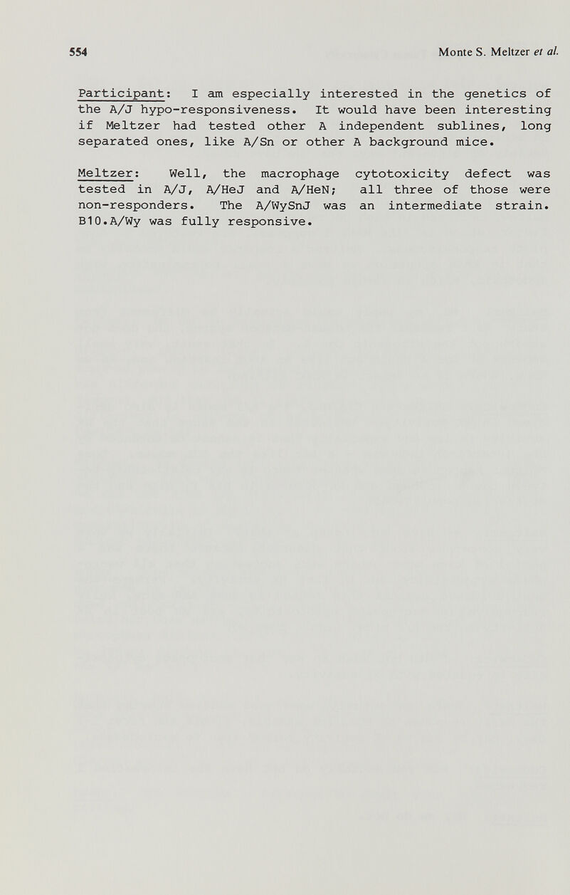 554 Monte S. Meitzer et al. Participant ; I am especially interested in the genetics of the A/J hypo-responsiveness. It would have been interesting if Meitzer had tested other A independent sublines, long separated ones, like A/Sn or other A background mice. Meitzer; Well, the macrophage cytotoxicity defect was tested in A/J, A/He J and A/HeN; all three of those were non-responders. The A/WySnJ was an intermediate strain. B10.A/Wy was fully responsive.