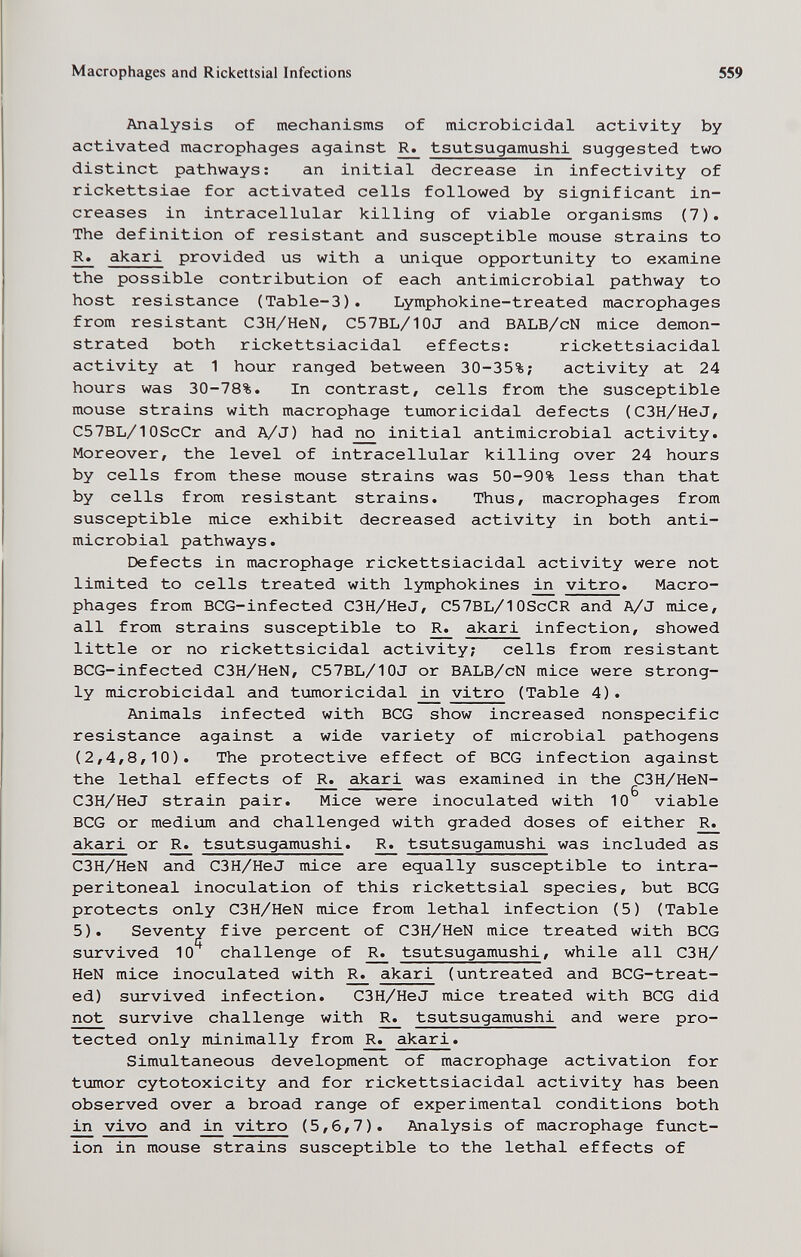 Macrophages and Rickettsial Infections 559 Analysis of mechanisms of microbicidal activity by activated macrophages against ^ tsutsugamushi suggested two distinct pathways: an initial decrease in infectivity of rickettsiae for activated cells followed by significant in¬ creases in intracellular killing of viable organisms (7). The definition of resistant and susceptible mouse strains to R» akari provided us with a unique opportunity to examine the possible contribution of each antimicrobial pathway to host resistance (Table-3). Lymphokine-treated macrophages from resistant C3H/HeN, C57BL/10J and BALB/cN mice demon¬ strated both rickettsiacidal effects: rickettsiacidal activity at 1 hour ranged between 30-35%; activity at 24 hours was 30-78%. In contrast, cells from the susceptible mouse strains with macrophage tumoricidal defects (C3H/HeJ, C57BL/10ScCr and A/J) had гю initial antimicrobial activity. Moreover, the level of intracellular killing over 24 hours by cells from these mouse strains was 50-90% less than that by cells from resistant strains. Thus, macrophages from susceptible mice exhibit decreased activity in both anti¬ microbial pathways. Defects in macrophage rickettsiacidal activity were not limited to cells treated with lymphokines in vitro. Macro¬ phages from BCG-infected C3H/HeJ, C57BL/10ScCR and A/J mice, all from strains susceptible to R. akari infection, showed little or no rickettsicidal activity; cells from resistant BCG-infected C3H/HeN, C57BL/10J or BALB/cN mice were strong¬ ly microbicidal and tumoricidal in vitro (Table 4). Animals infected with BCG show increased nonspecific resistance against a wide variety of microbial pathogens (2,4,8,10). The protective effect of BCG infection against the lethal effects of ^ akari was examined in the C3H/HeN- C3H/HeJ strain pair. Mice were inoculated with 10 viable BCG or mediiom and challenged with graded doses of either R. akari or R. tsutsugamushi. R. tsutsugamushi was included as C3H/HeN and C3H/HeJ mice are equally susceptible to intra¬ peritoneal inoculation of this rickettsial species, but BCG protects only C3H/HeN mice from lethal infection (5) (Table 5). Seventy five percent of C3H/HeN mice treated with BCG survived 10 challenge of ^ tsutsugamushi, while all СЗН/ HeN mice inoculated with R. akari (untreated and BCG-treat- ed) survived infection. C3H/HeJ mice treated with BCG did not survive challenge with ^ tsutsugamushi and were pro¬ tected only minimally from ^ akari. Simultaneous development of macrophage activation for tumor cytotoxicity and for rickettsiacidal activity has been observed over a broad range of experimental conditions both in vivo and in vitro (5,6,7). Analysis of macrophage funct¬ ion in mouse strains susceptible to the lethal effects of