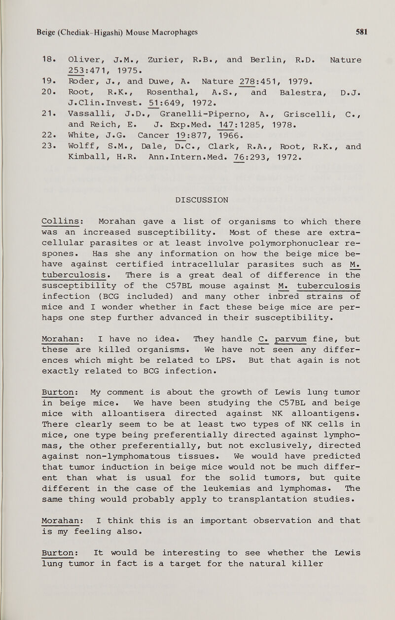 Beige (Chediak-Higashi) Mouse Macrophages 581 18. Oliver, J.M., Zurier, R.B., and Berlin, R.D. Nature _^:471, 1975. 19. Roder, J., and Duwe, A. Nature 278:451, 1979. 20. Root, R.K., Rosenthal, A.S., and Balestra, D.J. J.Clin.Invest. ^:649, 1972. 21. Vassalli, J.D., Granelli-Piperno, A., Griscelli, C., and îteich, E. J. Exp.Med. 147; 1285, 1978. 22. White, J.G. Cancer _1_9:877, 1966. 23. Wolff, S.M., Dale, D.C., Clark, R.A., Root, R.K., and Kimball, H.R. Ann.Intern.Med. 76:293, 1972. DISCUSSION Collins ; Morahan gave a list of organisms to which there was an increased susceptibility. Most of these are extra¬ cellular parasites or at least involve polymorphonuclear re- spones. Has she any information on how the beige mice be¬ have against certified intracellular parasites such as M. tuberculosis. There is a great deal of difference in the susceptibility of the C57BL mouse against M. tuberculosis infection (BCG included) and many other inbred strains of mice and I wonder whether in fact these beige mice are per¬ haps one step further advanced in their susceptibility. Morahan ; I have no idea. They handle C. parvum fine, but these are killed organisms. We have not seen any differ¬ ences which might be related to LPS. But that again is not exactly related to BCG infection. Burton: My comment is about the growth of Lewis lung tumor in beige mice. We have been studying the C57BL and beige mice with alloantisera directed against NK alloantigens. There clearly seem to be at least two types of NK cells in mice, one type being preferentially directed against lympho¬ mas, the other preferentially, but not exclusively, directed against non-lymphomatous tissues. We would have predicted that tumor induction in beige mice would not be much differ¬ ent than what is usual for the solid tumors, but quite different in the case of the leukemias and lymphomas. The same thing would probably apply to transplantation studies. Morahan; I think this is an important observation and that is my feeling also. Burton : It would be interesting to see whether the Lewis lung tumor in fact is a target for the natural killer