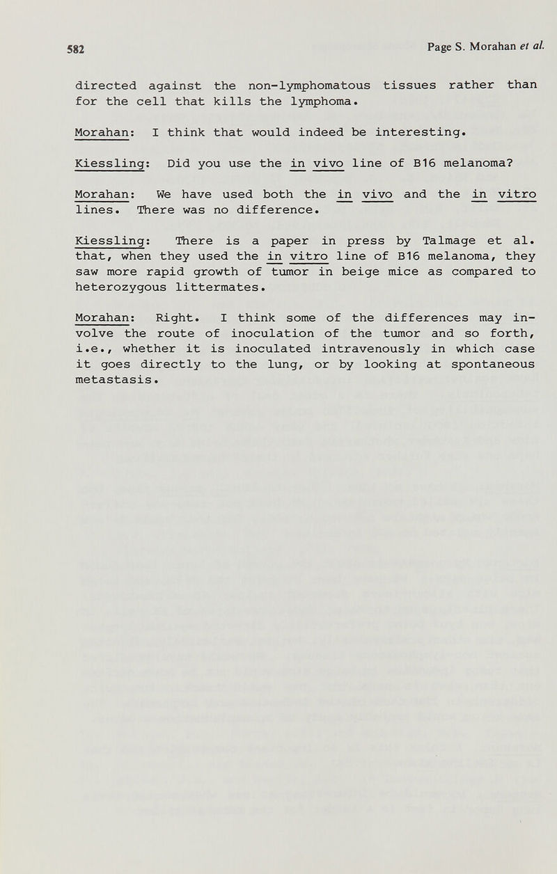 582 Page S. Moraban et al. directed against the non-lymphomatous tissues rather than for the cell that kills the lymphoma. Morahan; I think that would indeed be interesting. Kiessling; Did you use the ^ vivo line of B16 melanoma? Morahan ; We have used both the in vivo and the in vitro lines. There was no difference. Kiessling; There is a paper in press by Talmage et al. that, when they used the in vitro line of B16 melanoma, they saw more rapid growth of tumor in beige mice as compared to heterozygous littermates. Morahan; Right. I think some of the differences may in¬ volve the route of inoculation of the tiomor and so forth, i.e., whether it is inoculated intravenously in which case it goes directly to the lung, or by looking at spontaneous metastasis.