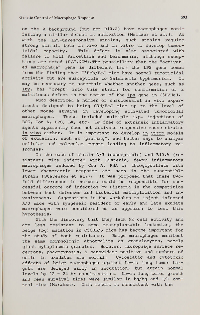 Genetic Control of Macrophage Response 593 on the A background (but not BIO.A) have macrophages mani¬ festing a similar defect in activation (Meitzer et al.). As with the LPS-unresponsive strains, such strains require strong stimuli both vivo and ^ vitro to develop tumor- icidal capacity. This defect is also associated with failure to kill Fd.ckettsia and Leishmania, although excep¬ tions are noted (P/J,NZW).The possibility that the activat¬ ed macrophage gene is different from the LPS gene comes from the finding that C3Heb/FeJ mice have normal tumoricidal activity but are susceptible to Salmonella typhimurium. It may be necessary to ascertain whether another gene, such as Ity, has crept into this strain for confirmation of a multilocus defect in the region of the Lps gene in C3H/HeJ. Ruco described a number of unsuccessful in vivo exper¬ iments designed to bring C3H/HeJ mice up to the level of other mouse strains in developing activated tumoricidal macrophages. These included multiple i.p. injections of BCG, Con A, LPS, LK, etc. LK free of extrinsic inflammatory agents apparently does not activate responsive mouse strains in vivo either. It is important to develop in vitro models of exudation, such as priming, and better ways to analyze cellular and molecular events leading to inflammatory re¬ sponses . In the case of strain A/J (susceptible) and BIO.A (re¬ sistant) mice infected with Listeria, fewer inflammatory macrophages induced by Con A, PHA or thioglycollate with lower chemotactic response are seen in the susceptible strain (Stevenson et al.). It was proposed that these two¬ fold differences in numbers could be responsible for suc¬ cessful outcome of infection by Listeria in the competition between host defenses and bacterial multiplication and in¬ vasiveness. Suggestions in the workshop to inject infected A/J mice with syngeneic resident or early and late exudate macrophages were considered as an approach to test this hypothesis. With the discovery that they lack NK cell activity and are less resistant to some transplantable leukemias, the beige (bg) mutation in C56BL/6 mice has become important for the study of host resistance. Beige macrophages manifest the same morphologic abnormality as granulocytes, namely giant cytoplasmic granules. However, macrophage surface re¬ ceptors, phagocytosis, % peroxidase positive and numbers of cells in exudates are normal. Cytostatic and cytotoxic effects of beige macrophages against Lewis lung tumor tar¬ gets are delayed early in incubation, but attain normal levels by 12 - 24 hr cocultivation. Lewis lung tumor growth and mean survival times were similar in bg/bg and +/+ con¬ trol mice (Morahan). This result is consistent with the