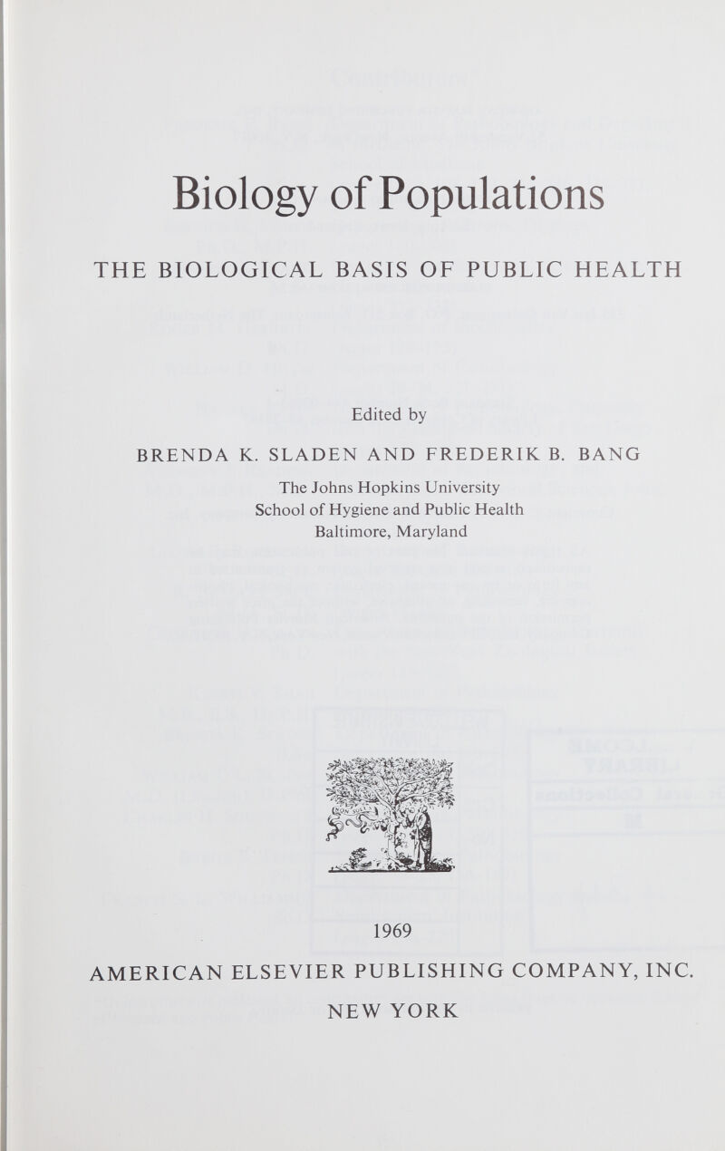 Biology of Populations THE BIOLOGICAL BASIS OF PUBLIC HEALTH Edited by BRENDA K. SLADEN AND FREDERIK B. BANG The Johns Hopkins University School of Hygiene and Public Health Baltimore, Maryland 1969 AMERICAN ELSEVIER PUBLISHING COMPANY, INC. NEW YORK