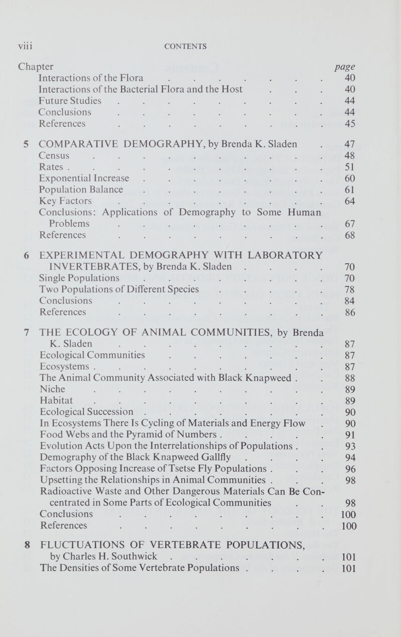 Chapter page Interactions of the Flora ....... 40 Interactions of the Bacterial Flora and the Host ... 40 Future Studies ......... 44 Conclusions ......... 44 References ......... 45 5 COMPARATIVE DEMOGRAPHY, by Brenda K. Sladen . 47 Census .......... 48 Rates ........... 51 Exponential Increase ........ 60 Population Balance . . . . . . . . 61 Key Factors ......... 64 Conclusions: Applications of Demography to Some Human Problems ........ .67 References ......... 68 6 EXPERIMENTAL DEMOGRAPHY WITH LABORATORY INVERTEBRATES, by Brenda K. Sladen .... 70 Single Populations ........ 70 Two Populations of Different Species ..... 78 Conclusions ......... 84 References ......... 86 7 THE ECOLOGY OF ANIMAL COMMUNITIES, by Brenda K. Sladen ......... 87 Ecological Communities ....... 87 Ecosystems .......... 87 The Animal Community Associated with Black Knapweed . . 88 Niche .......... 89 Habitat .......... 89 Ecological Succession ........ 90 In Ecosystems There Is Cycling of Materials and Energy Flow . 90 Food Webs and the Pyramid of Numbers . .... 91 Evolution Acts Upon the Interrelationships of Populations . . 93 Demography of the Black Knapweed Gallfly .... 94 Factors Opposing Increase of Tsetse Fly Populations ... 96 Upsetting the Relationships in Animal Communities . . . 98 Radioactive Waste and Other Dangerous Materials Can Be Con centrated in Some Parts of Ecological Communities . . 98 Conclusions ......... 100 References ......... 100 8 FLUCTUATIONS OF VERTEBRATE POPULATIONS, by Charles H. Southwick ....... 101 The Densities of Some Vertebrate Populations . . . .101