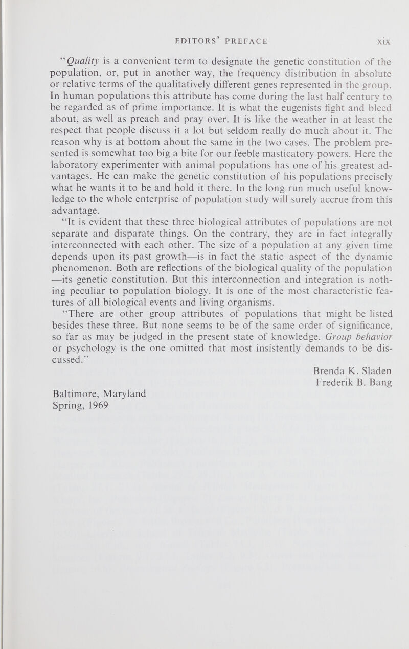 “ Quality is a convenient term to designate the genetic constitution of the population, or, put in another way, the frequency distribution in absolute or relative terms of the qualitatively different genes represented in the group. In human populations this attribute has come during the last half century to be regarded as of prime importance. It is what the eugenists fight and bleed about, as well as preach and pray over. It is like the weather in at least the respect that people discuss it a lot but seldom really do much about it. The reason why is at bottom about the same in the two cases. The problem pre sented is somewhat too big a bite for our feeble masticatory powers. Here the laboratory experimenter with animal populations has one of his greatest ad vantages. He can make the genetic constitution of his populations precisely what he wants it to be and hold it there. In the long run much useful know ledge to the whole enterprise of population study will surely accrue from this advantage. “It is evident that these three biological attributes of populations are not separate and disparate things. On the contrary, they are in fact integrally interconnected with each other. The size of a population at any given time depends upon its past growth—is in fact the static aspect of the dynamic phenomenon. Both are reflections of the biological quality of the population —its genetic constitution. But this interconnection and integration is noth ing peculiar to population biology. It is one of the most characteristic fea tures of all biological events and living organisms. “There are other group attributes of populations that might be listed besides these three. But none seems to be of the same order of significance, so far as may be judged in the present state of knowledge. Group behavior or psychology is the one omitted that most insistently demands to be dis cussed. Brenda K. Sladen Frederik B. Bang Baltimore, Maryland Spring, 1969