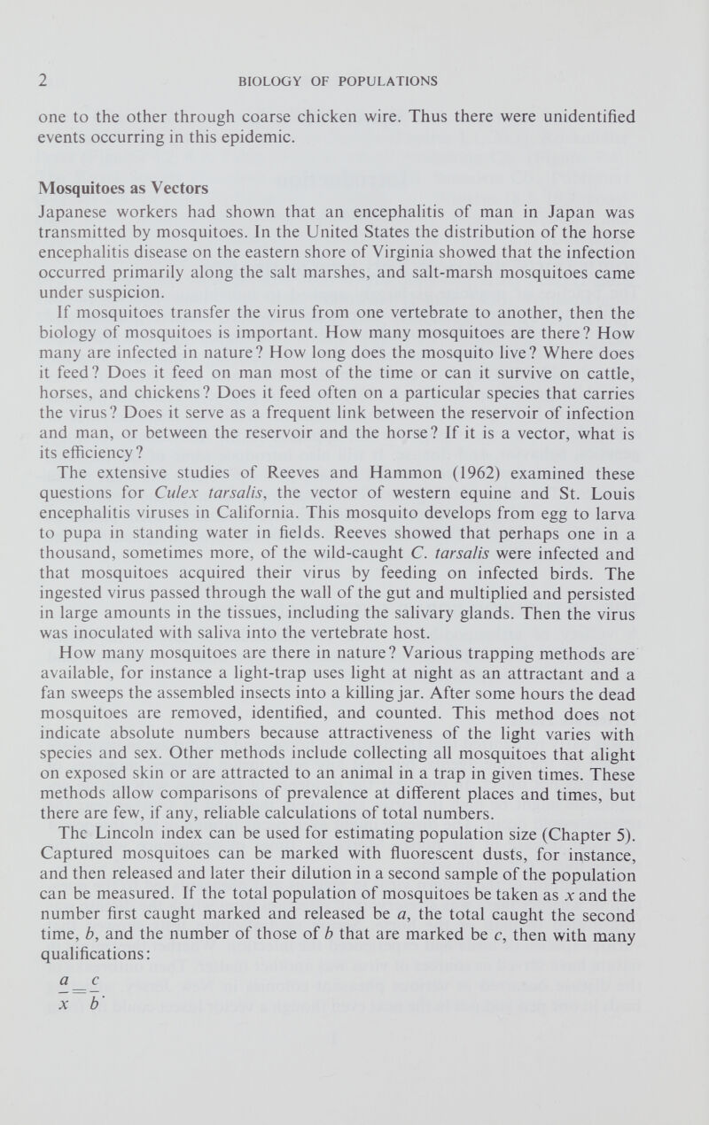 one to the other through coarse chicken wire. Thus there were unidentified events occurring in this epidemic. Mosquitoes as Vectors Japanese workers had shown that an encephalitis of man in Japan was transmitted by mosquitoes. In the United States the distribution of the horse encephalitis disease on the eastern shore of Virginia showed that the infection occurred primarily along the salt marshes, and salt-marsh mosquitoes came under suspicion. If mosquitoes transfer the virus from one vertebrate to another, then the biology of mosquitoes is important. How many mosquitoes are there? How many are infected in nature? How long does the mosquito live? Where does it feed? Does it feed on man most of the time or can it survive on cattle, horses, and chickens? Does it feed often on a particular species that carries the virus? Does it serve as a frequent link between the reservoir of infection and man, or between the reservoir and the horse? If it is a vector, what is its efficiency? The extensive studies of Reeves and Hammon (1962) examined these questions for Culex tarsalis, the vector of western equine and St. Louis encephalitis viruses in California. This mosquito develops from egg to larva to pupa in standing water in fields. Reeves showed that perhaps one in a thousand, sometimes more, of the wild-caught C. tarsalis were infected and that mosquitoes acquired their virus by feeding on infected birds. The ingested virus passed through the wall of the gut and multiplied and persisted in large amounts in the tissues, including the salivary glands. Then the virus was inoculated with saliva into the vertebrate host. How many mosquitoes are there in nature? Various trapping methods are available, for instance a light-trap uses light at night as an attractant and a fan sweeps the assembled insects into a killing jar. After some hours the dead mosquitoes are removed, identified, and counted. This method does not indicate absolute numbers because attractiveness of the light varies with species and sex. Other methods include collecting all mosquitoes that alight on exposed skin or are attracted to an animal in a trap in given times. These methods allow comparisons of prevalence at different places and times, but there are few, if any, reliable calculations of total numbers. The Lincoln index can be used for estimating population size (Chapter 5). Captured mosquitoes can be marked with fluorescent dusts, for instance, and then released and later their dilution in a second sample of the population can be measured. If the total population of mosquitoes be taken as x and the number first caught marked and released be a , the total caught the second time, b, and the number of those of b that are marked be c, then with many qualifications: