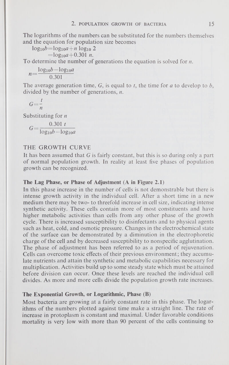 The logarithms of the numbers can be substituted for the numbers themselves and the equation for population size becomes logio6=logiotf+tf logio 2 =logiotf+0.301 n. To determine the number of generations the equation is solved for n. logiob—logioa n ~ 0.301 The average generation time, G, is equal to t, the time for a to develop to b, divided by the number of generations, n. n Substituting for n 0.301 t \ogiob~\ogioa THE GROWTH CURVE It has been assumed that G is fairly constant, but this is so during only a part of normal population growth. In reality at least five phases of population growth can be recognized. The Lag Phase, or Phase of Adjustment (A in Figure 2.1) In this phase increase in the number of cells is not demonstrable but there is intense growth activity in the individual cell. After a short time in a new medium there may be two- to threefold increase in cell size, indicating intense synthetic activity. These cells contain more of most constituents and have higher metabolic activities than cells from any other phase of the growth cycle. There is increased susceptibility to disinfectants and to physical agents such as heat, cold, and osmotic pressure. Changes in the electrochemical state of the surface can be demonstrated by a diminution in the electrophoretic charge of the cell and by decreased susceptibility to nonspecific agglutination. The phase of adjustment has been referred to as a period of rejuvenation. Cells can overcome toxic effects of their previous environment; they accumu late nutrients and attain the synthetic and metabolic capabilities necessary for multiplication. Activities build up to some steady state which must be attained before division can occur. Once these levels are reached the individual cell divides. As more and more cells divide the population growth rate increases. The Exponential Growth, or Logarithmic, Phase (B) Most bacteria are growing at a fairly constant rate in this phase. The logar ithms of the numbers plotted against time make a straight line. The rate of increase in protoplasm is constant and maximal. Under favorable conditions mortality is very low with more than 90 percent of the cells continuing to