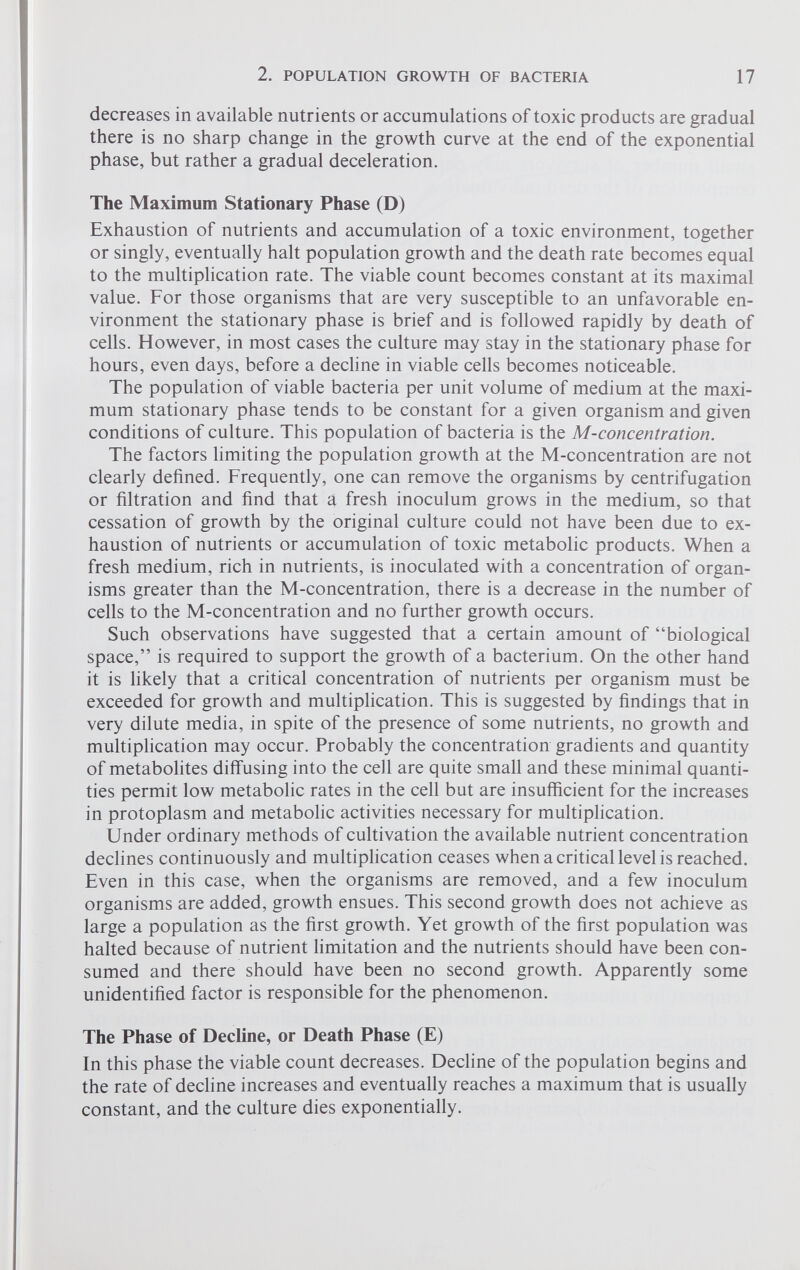 decreases in available nutrients or accumulations of toxic products are gradual there is no sharp change in the growth curve at the end of the exponential phase, but rather a gradual deceleration. The Maximum Stationary Phase (D) Exhaustion of nutrients and accumulation of a toxic environment, together or singly, eventually halt population growth and the death rate becomes equal to the multiplication rate. The viable count becomes constant at its maximal value. For those organisms that are very susceptible to an unfavorable en vironment the stationary phase is brief and is followed rapidly by death of cells. However, in most cases the culture may stay in the stationary phase for hours, even days, before a decline in viable cells becomes noticeable. The population of viable bacteria per unit volume of medium at the maxi mum stationary phase tends to be constant for a given organism and given conditions of culture. This population of bacteria is the M-concentration. The factors limiting the population growth at the M-concentration are not clearly defined. Frequently, one can remove the organisms by centrifugation or filtration and find that a fresh inoculum grows in the medium, so that cessation of growth by the original culture could not have been due to ex haustion of nutrients or accumulation of toxic metabolic products. When a fresh medium, rich in nutrients, is inoculated with a concentration of organ isms greater than the M-concentration, there is a decrease in the number of cells to the M-concentration and no further growth occurs. Such observations have suggested that a certain amount of “biological space,” is required to support the growth of a bacterium. On the other hand it is likely that a critical concentration of nutrients per organism must be exceeded for growth and multiplication. This is suggested by findings that in very dilute media, in spite of the presence of some nutrients, no growth and multiplication may occur. Probably the concentration gradients and quantity of metabolites diffusing into the cell are quite small and these minimal quanti ties permit low metabolic rates in the cell but are insufficient for the increases in protoplasm and metabolic activities necessary for multiplication. Under ordinary methods of cultivation the available nutrient concentration declines continuously and multiplication ceases when a critical level is reached. Even in this case, when the organisms are removed, and a few inoculum organisms are added, growth ensues. This second growth does not achieve as large a population as the first growth. Yet growth of the first population was halted because of nutrient limitation and the nutrients should have been con sumed and there should have been no second growth. Apparently some unidentified factor is responsible for the phenomenon. The Phase of Decline, or Death Phase (E) In this phase the viable count decreases. Decline of the population begins and the rate of decline increases and eventually reaches a maximum that is usually constant, and the culture dies exponentially.