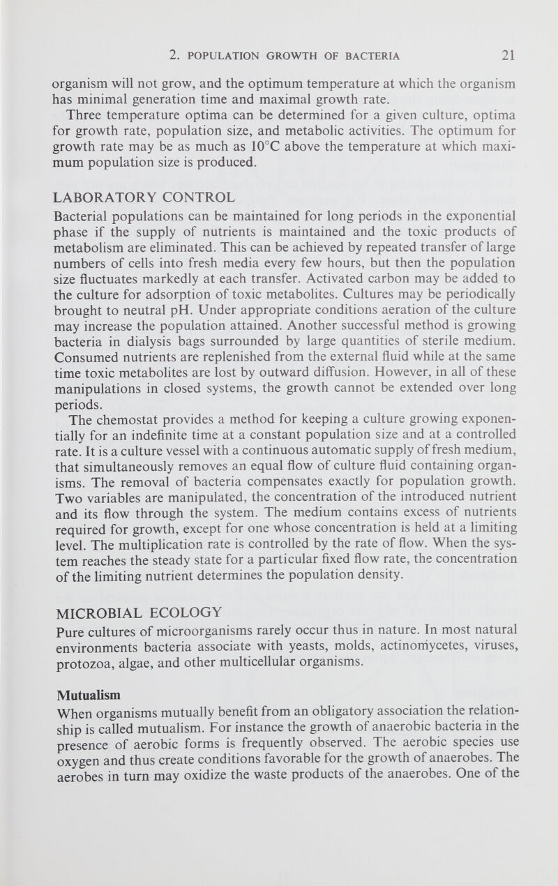 organism will not grow, and the optimum temperature at which the organism has minimal generation time and maximal growth rate. Three temperature optima can be determined for a given culture, optima for growth rate, population size, and metabolic activities. The optimum for growth rate may be as much as 10°C above the temperature at which maxi mum population size is produced. LABORATORY CONTROL Bacterial populations can be maintained for long periods in the exponential phase if the supply of nutrients is maintained and the toxic products of metabolism are eliminated. This can be achieved by repeated transfer of large numbers of cells into fresh media every few hours, but then the population size fluctuates markedly at each transfer. Activated carbon may be added to the culture for adsorption of toxic metabolites. Cultures may be periodically brought to neutral pH. Under appropriate conditions aeration of the culture may increase the population attained. Another successful method is growing bacteria in dialysis bags surrounded by large quantities of sterile medium. Consumed nutrients are replenished from the external fluid while at the same time toxic metabolites are lost by outward diffusion. However, in all of these manipulations in closed systems, the growth cannot be extended over long periods. The chemostat provides a method for keeping a culture growing exponen tially for an indefinite time at a constant population size and at a controlled rate. It is a culture vessel with a continuous automatic supply of fresh medium, that simultaneously removes an equal flow of culture fluid containing organ isms. The removal of bacteria compensates exactly for population growth. Two variables are manipulated, the concentration of the introduced nutrient and its flow through the system. The medium contains excess of nutrients required for growth, except for one whose concentration is held at a limiting level. The multiplication rate is controlled by the rate of flow. When the sys tem reaches the steady state for a particular fixed flow rate, the concentration of the limiting nutrient determines the population density. MICROBIAL ECOLOGY Pure cultures of microorganisms rarely occur thus in nature. In most natural environments bacteria associate with yeasts, molds, actinoniycetes, viruses, protozoa, algae, and other multicellular organisms. Mutualism When organisms mutually benefit from an obligatory association the relation ship is called mutualism. For instance the growth of anaerobic bacteria in the presence of aerobic forms is frequently observed. The aerobic species use oxygen and thus create conditions favorable for the growth of anaerobes. The aerobes in turn may oxidize the waste products of the anaerobes. One of the