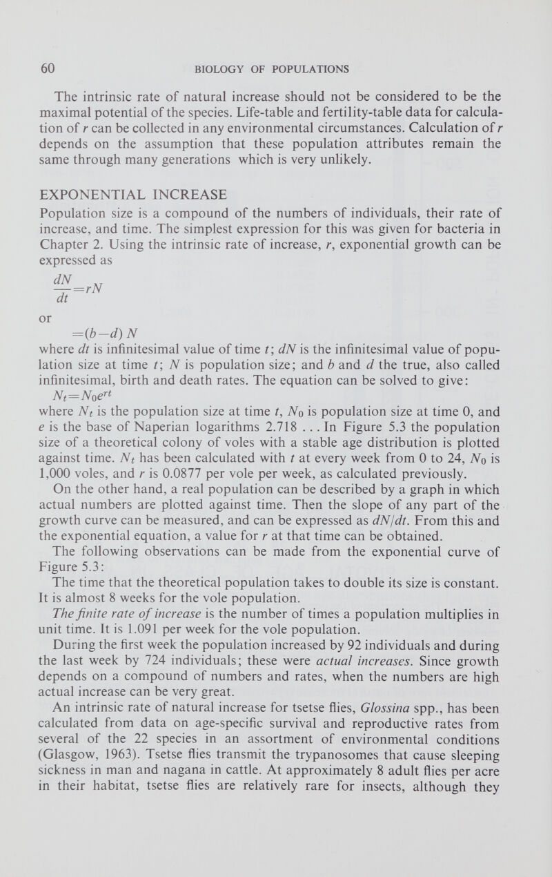 The intrinsic rate of natural increase should not be considered to be the maximal potential of the species. Life-table and fertility-table data for calcula tion of r can be collected in any environmental circumstances. Calculation of r depends on the assumption that these population attributes remain the same through many generations which is very unlikely. EXPONENTIAL INCREASE Population size is a compound of the numbers of individuals, their rate of increase, and time. The simplest expression for this was given for bacteria in Chapter 2. Using the intrinsic rate of increase, r, exponential growth can be expressed as or ={b—d) N where dt is infinitesimal value of time t\ dN is the infinitesimal value of popu lation size at time t; N is population size; and b and d the true, also called infinitesimal, birth and death rates. The equation can be solved to give: N t =N 0 e rt where Nt is the population size at time t, No is population size at time 0, and e is the base of Naperian logarithms 2.718 ... In Figure 5.3 the population size of a theoretical colony of voles with a stable age distribution is plotted against time. Nt has been calculated with t at every week from 0 to 24, No is 1,000 voles, and r is 0.0877 per vole per week, as calculated previously. On the other hand, a real population can be described by a graph in which actual numbers are plotted against time. Then the slope of any part of the growth curve can be measured, and can be expressed as dN/dt. From this and the exponential equation, a value for r at that time can be obtained. The following observations can be made from the exponential curve of Figure 5.3: The time that the theoretical population takes to double its size is constant. It is almost 8 weeks for the vole population. The finite rate of increase is the number of times a population multiplies in unit time. It is 1.091 per week for the vole population. During the first week the population increased by 92 individuals and during the last week by 724 individuals; these were actual increases. Since growth depends on a compound of numbers and rates, when the numbers are high actual increase can be very great. An intrinsic rate of natural increase for tsetse flies, Glossina spp., has been calculated from data on age-specific survival and reproductive rates from several of the 22 species in an assortment of environmental conditions (Glasgow, 1963). Tsetse flies transmit the trypanosomes that cause sleeping sickness in man and nagana in cattle. At approximately 8 adult flies per acre in their habitat, tsetse flies are relatively rare for insects, although they