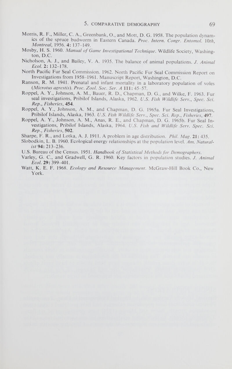 Morris, R. F., Miller, C. A., Greenbank, O., and Mott, D. G. 1958. The population dynam ics of the spruce bud worm in Eastern Canada. Proc. Intern. Congr. Entomol. 10 th, Montreal , 1956. 4: 137-149. Mosby, H. S. 1960. Manual of Game Investigational Technique. Wildlife Society, Washing ton, D.C. Nicholson, A. J., and Bailey, V. A. 1935. The balance of animal populations. J. Animal Ecol. 2: 132-178. North Pacific Fur Seal Commission. 1962. North Pacific Fur Seal Commission Report on Investigations from 1958-1961. Manuscript Report, Washington, D.C. Ranson, R. M. 1941. Prenatal and infant mortality in a laboratory population of voles (Microtus agrestis). Proc. Zool. Soc. Ser. A 111: 45-57. Roppel, A. Y., Johnson, A. M., Bauer, R. D., Chapman, D. G., and Wilke, F. 1963. Fur seal investigations, Pribilof Islands, Alaska, 1962. U.S. Fish Wildlife Serv., Spec. Sci. Rep., Fisheries, 454. Roppel, A. Y., Johnson, A. M., and Chapman, D. G. 1965a. Fur Seal Investigations, Pribilof Islands, Alaska, 1963. U.S. Fish Wildlife Serv., Spec. Sci. Rep., Fisheries, 497. Roppel, A. Y., Johnson, A. M., Anas, R. E., and Chapman, D. G. 1965b. Fur Seal In vestigations, Pribilof Islands, Alaska, 1964. U.S. Fish and Wildlife Serv. Spec. Sci. Rep., Fisheries, 502. Sharpe, F. R., and Lotka, A. J. 1911. A problem in age distribution. Phil. Mag. 21: 435. Slobodkin, L. B. 1960. Ecological energy relationships at the population level. Am. Natural ist 94: 213-236. U.S. Bureau of the Census. 1951. Handbook of Statistical Methods for Demographers. Varley, G. C., and Gradwell, G. R. 1960. Key factors in population studies. J. Animal Ecol. 29: 399-401. Watt, K. E. F. 1968. Ecology and Resource Management. McGraw-Hill Book Co., New York.