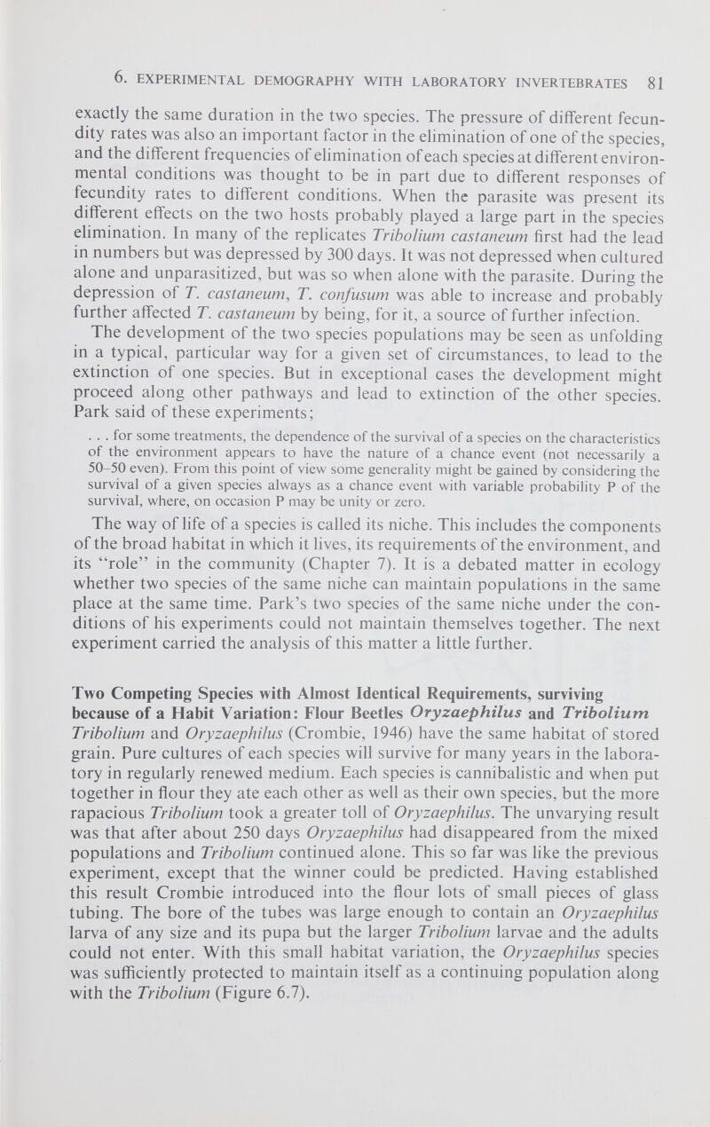 exactly the same duration in the two species. The pressure of different fecun dity rates was also an important factor in the elimination of one of the species, and the different frequencies of elimination of each species at different environ mental conditions was thought to be in part due to different responses of fecundity rates to different conditions. When the parasite was present its different effects on the two hosts probably played a large part in the species elimination. In many of the replicates Tribolium castaneum first had the lead in numbers but was depressed by 300 days. It was not depressed when cultured alone and unparasitized, but was so when alone with the parasite. During the depression of T. castaneum , T. confusum was able to increase and probably further affected T. castaneum by being, for it, a source of further infection. The development of the two species populations may be seen as unfolding in a typical, particular way for a given set of circumstances, to lead to the extinction of one species. But in exceptional cases the development might proceed along other pathways and lead to extinction of the other species. Park said of these experiments; ... for some treatments, the dependence of the survival of a species on the characteristics of the environment appears to have the nature of a chance event (not necessarily a 50-50 even). From this point of view some generality might be gained by considering the survival of a given species always as a chance event with variable probability P of the survival, where, on occasion P may be unity or zero. The way of life of a species is called its niche. This includes the components of the broad habitat in which it lives, its requirements of the environment, and its “role” in the community (Chapter 7). It is a debated matter in ecology whether two species of the same niche can maintain populations in the same place at the same time. Park’s two species of the same niche under the con ditions of his experiments could not maintain themselves together. The next experiment carried the analysis of this matter a little further. Two Competing Species with Almost Identical Requirements, surviving because of a Habit Variation: Flour Beetles Oryzaephilus and Tribolium Tribolium and Oryzaephilus (Crombie, 1946) have the same habitat of stored grain. Pure cultures of each species will survive for many years in the labora tory in regularly renewed medium. Each species is cannibalistic and when put together in flour they ate each other as well as their own species, but the more rapacious Tribolium took a greater toll of Oryzaephilus. The unvarying result was that after about 250 days Oryzaephilus had disappeared from the mixed populations and Tribolium continued alone. This so far was like the previous experiment, except that the winner could be predicted. Having established this result Crombie introduced into the flour lots of small pieces of glass tubing. The bore of the tubes was large enough to contain an Oryzaephilus larva of any size and its pupa but the larger Tribolium larvae and the adults could not enter. With this small habitat variation, the Oryzaephilus species was sufficiently protected to maintain itself as a continuing population along with the Tribolium (Figure 6.7).