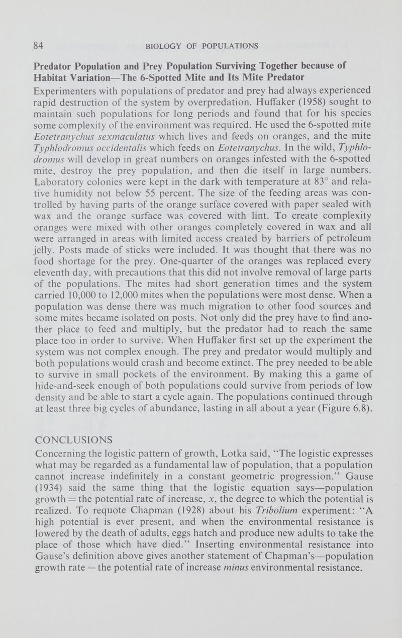 Predator Population and Prey Population Surviving Together because of Habitat Variation—The 6-Spotted Mite and Its Mite Predator Experimenters with populations of predator and prey had always experienced rapid destruction of the system by overpredation. Huffaker (1958) sought to maintain such populations for long periods and found that for his species some complexity of the environment was required. He used the 6-spotted mite Eotetranychus sexmaculatus which lives and feeds on oranges, and the mite Typhlodromus occidentalis which feeds on Eotetranychus. In the wild, Typhlo- dromus will develop in great numbers on oranges infested with the 6-spotted mite, destroy the prey population, and then die itself in large numbers. Laboratory colonies were kept in the dark with temperature at 83° and rela tive humidity not below 55 percent. The size of the feeding areas was con trolled by having parts of the orange surface covered with paper sealed with wax and the orange surface was covered with lint. To create complexity oranges were mixed with other oranges completely covered in wax and all were arranged in areas with limited access created by barriers of petroleum jelly. Posts made of sticks were included. It was thought that there was no food shortage for the prey. One-quarter of the oranges was replaced every eleventh day, with precautions that this did not involve removal of large parts of the populations. The mites had short generation times and the system carried 10,000 to 12,000 mites when the populations were most dense. When a population was dense there was much migration to other food sources and some mites became isolated on posts. Not only did the prey have to find ano ther place to feed and multiply, but the predator had to reach the same place too in order to survive. When Huffaker first set up the experiment the system was not complex enough. The prey and predator would multiply and both populations would crash and become extinct. The prey needed to be able to survive in small pockets of the environment. By making this a game of hide-and-seek enough of both populations could survive from periods of low density and be able to start a cycle again. The populations continued through at least three big cycles of abundance, lasting in all about a year (Figure 6.8). CONCLUSIONS Concerning the logistic pattern of growth, Lotka said, “The logistic expresses what may be regarded as a fundamental law of population, that a population cannot increase indefinitely in a constant geometric progression.” Gause (1934) said the same thing that the logistic equation says—population growth = the potential rate of increase, x, the degree to which the potential is realized. To requote Chapman (1928) about his Tribolium experiment: “A high potential is ever present, and when the environmental resistance is lowered by the death of adults, eggs hatch and produce new adults to take the place of those which have died.” Inserting environmental resistance into Gause’s definition above gives another statement of Chapman’s—population growth rate = the potential rate of increase minus environmental resistance.