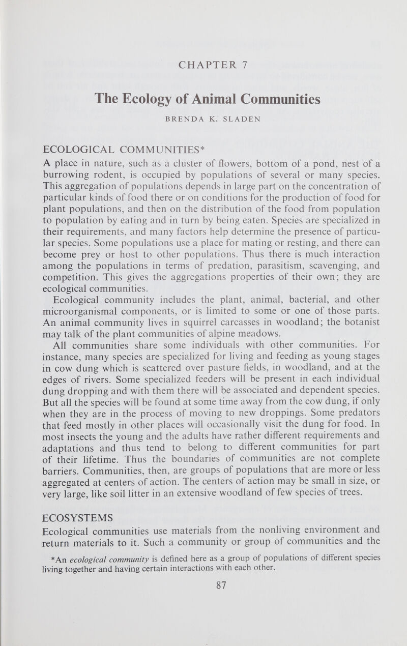 CHAPTER 7 The Ecology of Animal Communities BRENDA K. SLADEN ECOLOGICAL COMMUNITIES* A place in nature, such as a cluster of flowers, bottom of a pond, nest of a burrowing rodent, is occupied by populations of several or many species. This aggregation of populations depends in large part on the concentration of particular kinds of food there or on conditions for the production of food for plant populations, and then on the distribution of the food from population to population by eating and in turn by being eaten. Species are specialized in their requirements, and many factors help determine the presence of particu lar species. Some populations use a place for mating or resting, and there can become prey or host to other populations. Thus there is much interaction among the populations in terms of predation, parasitism, scavenging, and competition. This gives the aggregations properties of their own; they are ecological communities. Ecological community includes the plant, animal, bacterial, and other microorganismal components, or is limited to some or one of those parts. An animal community lives in squirrel carcasses in woodland; the botanist may talk of the plant communities of alpine meadows. All communities share some individuals with other communities. For instance, many species are specialized for living and feeding as young stages in cow dung which is scattered over pasture fields, in woodland, and at the edges of rivers. Some specialized feeders will be present in each individual dung dropping and with them there will be associated and dependent species. But all the species will be found at some time away from the cow dung, if only when they are in the process of moving to new droppings. Some predators that feed mostly in other places will occasionally visit the dung for food. In most insects the young and the adults have rather different requirements and adaptations and thus tend to belong to different communities for part of their lifetime. Thus the boundaries of communities are not complete barriers. Communities, then, are groups of populations that are more or less aggregated at centers of action. The centers of action may be small in size, or very large, like soil litter in an extensive woodland of few species of trees. ECOSYSTEMS Ecological communities use materials from the nonliving environment and return materials to it. Such a community or group of communities and the *An ecological community is defined here as a group of populations of different species living together and having certain interactions with each other.