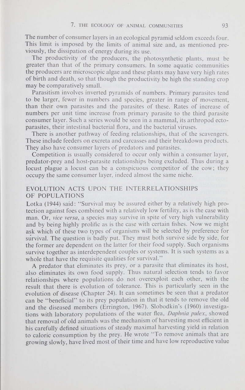 The number of consumer layers in an ecological pyramid seldom exceeds four. This limit is imposed by the limits of animal size and, as mentioned pre viously, the dissipation of energy during its use. The productivity of the producers, the photosynthetic plants, must be greater than that of the primary consumers. In some aquatic communities the producers are microscopic algae and these plants may have very high rates of birth and death, so that though the productivity be high the standing crop may be comparatively small. Parasitism involves inverted pyramids of numbers. Primary parasites tend to be larger, fewer in numbers and species, greater in range of movement, than their own parasites and the parasites of these. Rates of increase of numbers per unit time increase from primary parasite to the third parasite consumer layer. Such a series would be seen in a mammal, its arthropod ecto parasites, their intestinal bacterial flora, and the bacterial viruses. There is another pathway of feeding relationships, that of the scavengers. These include feeders on excreta and carcasses and their breakdown products. They also have consumer layers of predators and parasites. Competition is usually considered to occur only within a consumer layer, predator-prey and host-parasite relationships being excluded. Thus during a locust plague a locust can be a conspicuous competitor of the cow; they occupy the same consumer layer, indeed almost the same niche. EVOLUTION ACTS UPON THE INTERRELATIONSHIPS OF POPULATIONS Lotka (1944) said: “Survival may be assured either by a relatively high pro tection against foes combined with a relatively low fertility, as is the case with man. Or, vice versa , a species may survive in spite of very high vulnerability and by being highly prolific as is the case with certain fishes. Now we might ask which of these two types of organisms will be selected by preference for survival. The question is badly put. They must both survive side by side, for the former are dependent on the latter for their food supply. Such organisms survive together as interdependent couples or systems. It is such systems as a whole that have the requisite qualities for survival.” A predator that eliminates its prey, or a parasite that eliminates its host, also eliminates its own food supply. Thus natural selection tends to favor relationships where populations do not overexploit each other, with the result that there is evolution of tolerance. This is particularly seen in the evolution of disease (Chapter 24). It can sometimes be seen that a predator can be “beneficial” to its prey population in that it tends to remove the old and the diseased members (Errington, 1967). Slobodkin’s (1960) investiga tions with laboratory populations of the water flea, Daphnia pulex, showed that removal of old animals was the mechanism of harvesting most efficient in his carefully defined situations of steady maximal harvesting yield in relation to caloric consumption by the prey. He wrote “To remove animals that are growing slowly, have lived most of their time and have low reproductive value