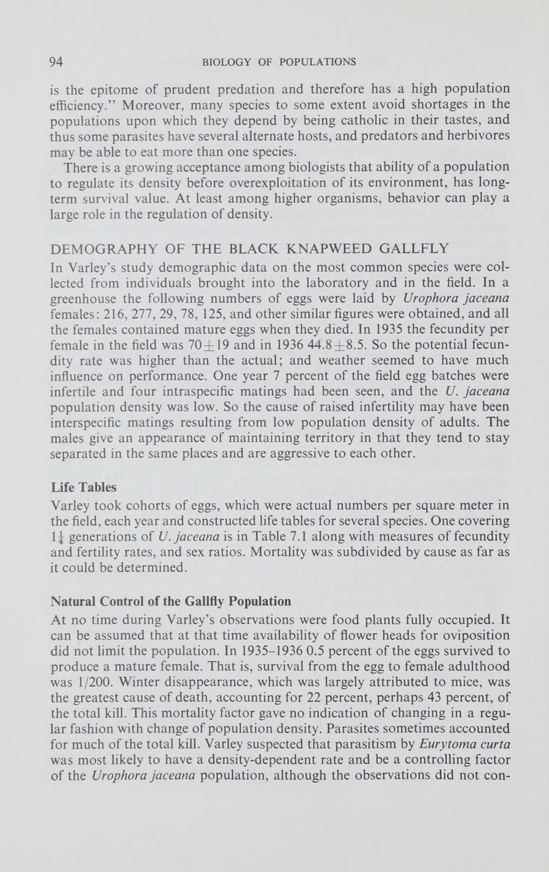 is the epitome of prudent predation and therefore has a high population efficiency.” Moreover, many species to some extent avoid shortages in the populations upon which they depend by being catholic in their tastes, and thus some parasites have several alternate hosts, and predators and herbivores may be able to eat more than one species. There is a growing acceptance among biologists that ability of a population to regulate its density before overexploitation of its environment, has long term survival value. At least among higher organisms, behavior can play a large role in the regulation of density. DEMOGRAPHY OF THE BLACK KNAPWEED GALLFLY In Varley’s study demographic data on the most common species were col lected from individuals brought into the laboratory and in the field. In a greenhouse the following numbers of eggs were laid by Urophora jaceana females: 216, 277, 29, 78, 125, and other similar figures were obtained, and all the females contained mature eggs when they died. In 1935 the fecundity per female in the field was 70±19 and in 1936 44 . 8 ^ 18 . 5 . So the potential fecun dity rate was higher than the actual; and weather seemed to have much influence on performance. One year 7 percent of the field egg batches were infertile and four intraspecific matings had been seen, and the U. jaceana population density was low. So the cause of raised infertility may have been interspecific matings resulting from low population density of adults. The males give an appearance of maintaining territory in that they tend to stay separated in the same places and are aggressive to each other. Life Tables Varley took cohorts of eggs, which were actual numbers per square meter in the field, each year and constructed life tables for several species. One covering 1^ generations of U. jaceana is in Table 7.1 along with measures of fecundity and fertility rates, and sex ratios. Mortality was subdivided by cause as far as it could be determined. Natural Control of the Gallfly Population At no time during Varley’s observations were food plants fully occupied. It can be assumed that at that time availability of flower heads for oviposition did not limit the population. In 1935-1936 0.5 percent of the eggs survived to produce a mature female. That is, survival from the egg to female adulthood was 1/200. Winter disappearance, which was largely attributed to mice, was the greatest cause of death, accounting for 22 percent, perhaps 43 percent, of the total kill. This mortality factor gave no indication of changing in a regu lar fashion with change of population density. Parasites sometimes accounted for much of the total kill. Varley suspected that parasitism by Eurytoma curta was most likely to have a density-dependent rate and be a controlling factor of the Urophora jaceana population, although the observations did not con-
