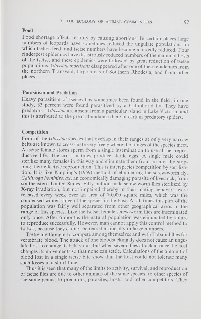 Food Food shortage affects fertility by causing abortions. In certain places large numbers of leopards have sometimes reduced the ungulate populations on which tsetses feed, and tsetse numbers have become markedly reduced. Four rinderpest epidemics have disastrously reduced numbers of the mammal hosts of the tsetse, and these epidemics were followed by great reduction of tsetse populations. Glossina mortisans disappeared after one of these epidemics from the northern Transvaal, large areas of Southern Rhodesia, and from other places. Parasitism and Predation Heavy parasitism of tsetses has sometimes been found in the field; in one study, 33 percent were found parasitized by a Calliphorid fly. They have predators —Glossina are absent from a particular island in Lake Victoria, and this is attributed to the great abundance there of certain predatory spiders. Competition Four of the Glossina species that overlap in their ranges at only very narrow belts are known to cross-mate very freely where the ranges of the species meet. A tsetse female stores sperm from a single insemination to use all her repro ductive life. The cross-matings produce sterile eggs. A single male could sterilize many females in this way and eliminate them from an area by stop ping their effective reproduction. This is interspecies competition by steriliza tion. It is like Knipling’s (1959) method of eliminating the screw-worm fly, Callitroga hominivorax, an economically damaging parasite of livestock, from southeastern United States. Fifty million male screw-worm flies sterilized by X-ray irradiation, but not impaired thereby in their mating behavior, were released every week over an area of 70,000 square miles, which was the condensed winter range of the species in the East. At all times this part of the population was fairly well separated from other geographical areas in the range of this species. Like the tsetse, female screw-worm flies are inseminated only once. After 6 months the natural population was eliminated by failure to reproduce successfully. However, man cannot apply this control method to tsetses, because they cannot be reared artificially in large numbers. Tsetse are thought to compete among themselves and with Tabanid flies for vertebrate blood. The attack of one bloodsucking fly does not cause an ungu late host to change its behaviour, but when several flies attack at once the host changes its movements so that none can settle. Calculations of the amount of blood lost in a single tsetse bite show that the host could not tolerate many such losses in a short time. Thus it is seen that many of the limits to activity, survival, and reproduction of tsetse flies are due to other animals of the same species, to other species of the same genus, to predators, parasites, hosts, and other competitors. They