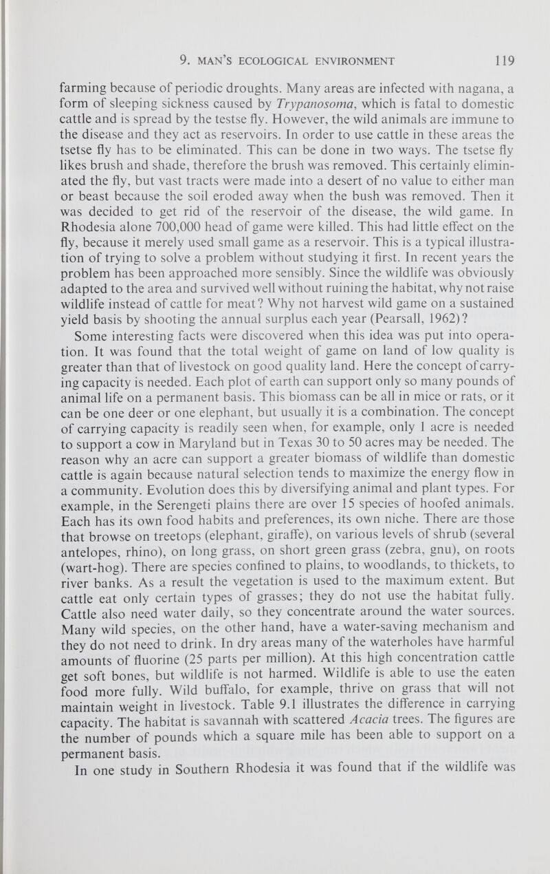 farming because of periodic droughts. Many areas are infected with nagana, a form of sleeping sickness caused by Trypanosoma , which is fatal to domestic cattle and is spread by the testse fly. However, the wild animals are immune to the disease and they act as reservoirs. In order to use cattle in these areas the tsetse fly has to be eliminated. This can be done in two ways. The tsetse fly likes brush and shade, therefore the brush was removed. This certainly elimin ated the fly, but vast tracts were made into a desert of no value to either man or beast because the soil eroded away when the bush was removed. Then it was decided to get rid of the reservoir of the disease, the wild game. In Rhodesia alone 700,000 head of game were killed. This had little effect on the fly, because it merely used small game as a reservoir. This is a typical illustra tion of trying to solve a problem without studying it first. In recent years the problem has been approached more sensibly. Since the wildlife was obviously adapted to the area and survived well without ruining the habitat, why not raise wildlife instead of cattle for meat? Why not harvest wild game on a sustained yield basis by shooting the annual surplus each year (Pearsall, 1962)? Some interesting facts were discovered when this idea was put into opera tion. It was found that the total weight of game on land of low quality is greater than that of livestock on good quality land. Here the concept of carry ing capacity is needed. Each plot of earth can support only so many pounds of animal life on a permanent basis. This biomass can be all in mice or rats, or it can be one deer or one elephant, but usually it is a combination. The concept of carrying capacity is readily seen when, for example, only 1 acre is needed to support a cow in Maryland but in Texas 30 to 50 acres may be needed. The reason why an acre can support a greater biomass of wildlife than domestic cattle is again because natural selection tends to maximize the energy flow in a community. Evolution does this by diversifying animal and plant types. For example, in the Serengeti plains there are over 15 species of hoofed animals. Each has its own food habits and preferences, its own niche. There are those that browse on treetops (elephant, giraffe), on various levels of shrub (several antelopes, rhino), on long grass, on short green grass (zebra, gnu), on roots (wart-hog). There are species confined to plains, to woodlands, to thickets, to river banks. As a result the vegetation is used to the maximum extent. But cattle eat only certain types of grasses; they do not use the habitat fully. Cattle also need water daily, so they concentrate around the water sources. Many wild species, on the other hand, have a water-saving mechanism and they do not need to drink. In dry areas many of the waterholes have harmful amounts of fluorine (25 parts per million). At this high concentration cattle get soft bones, but wildlife is not harmed. Wildlife is able to use the eaten food more fully. Wild buffalo, for example, thrive on grass that will not maintain weight in livestock. Table 9.1 illustrates the difference in carrying capacity. The habitat is savannah with scattered Acacia trees. The figures are the number of pounds which a square mile has been able to support on a permanent basis. In one study in Southern Rhodesia it was found that if the wildlife was
