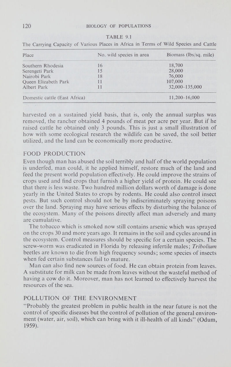 TABLE 9.1 The Carrying Capacity of Various Places in Africa in Terms of Wild Species and Cattle Place No. wild species in area Biomass (lbs/sq. mile) Southern Rhodesia 16 18,700 Serengeti Park 15 28,000 Nairobi Park 18 76,000 Queen Elizabeth Park 11 107,000 Albert Park 11 32,000-135,000 Domestic cattle (East Africa) 11,200-16,000 harvested on a sustained yield basis, that is, only the annual surplus was removed, the rancher obtained 4 pounds of meat per acre per year. But if he raised cattle he obtained only 3 pounds. This is just a small illustration of how with some ecological research the wildlife can be saved, the soil better utilized, and the land can be economically more productive. FOOD PRODUCTION Even though man has abused the soil terribly and half of the world population is underfed, man could, it he applied himself, restore much of the land and feed the present world population effectively. He could improve the strains of crops used and find crops that furnish a higher yield of protein. He could see that there is less waste. Two hundred million dollars worth of damage is done yearly in the United States to crops by rodents. He could also control insect pests. But such control should not be by indiscriminately spraying poisons over the land. Spraying may have serious effects by disturbing the balance of the ecosystem. Many of the poisons directly affect man adversely and many are cumulative. The tobacco which is smoked now still contains arsenic which was sprayed on the crops 30 and more years ago. It remains in the soil and cycles around in the ecosystem. Control measures should be specific for a certain species. The screw-worm was eradicated in Florida by releasing infertile males; Tribolium beetles are known to die from high frequency sounds; some species of insects when fed certain substances fail to mature. Man can also find new sources of food. He can obtain protein from leaves. A suostitute for milk can be made from leaves without the wasteful method of having a cow do it. Moreover, man has not learned to effectively harvest the resources of the sea. POLLUTION OF THE ENVIRONMENT “Probably the greatest problem in public health in the near future is not the control of specific diseases but the control of pollution of the general environ ment (water, air, soil), which can bring with it ill-health of all kinds” (Odum, 1959).