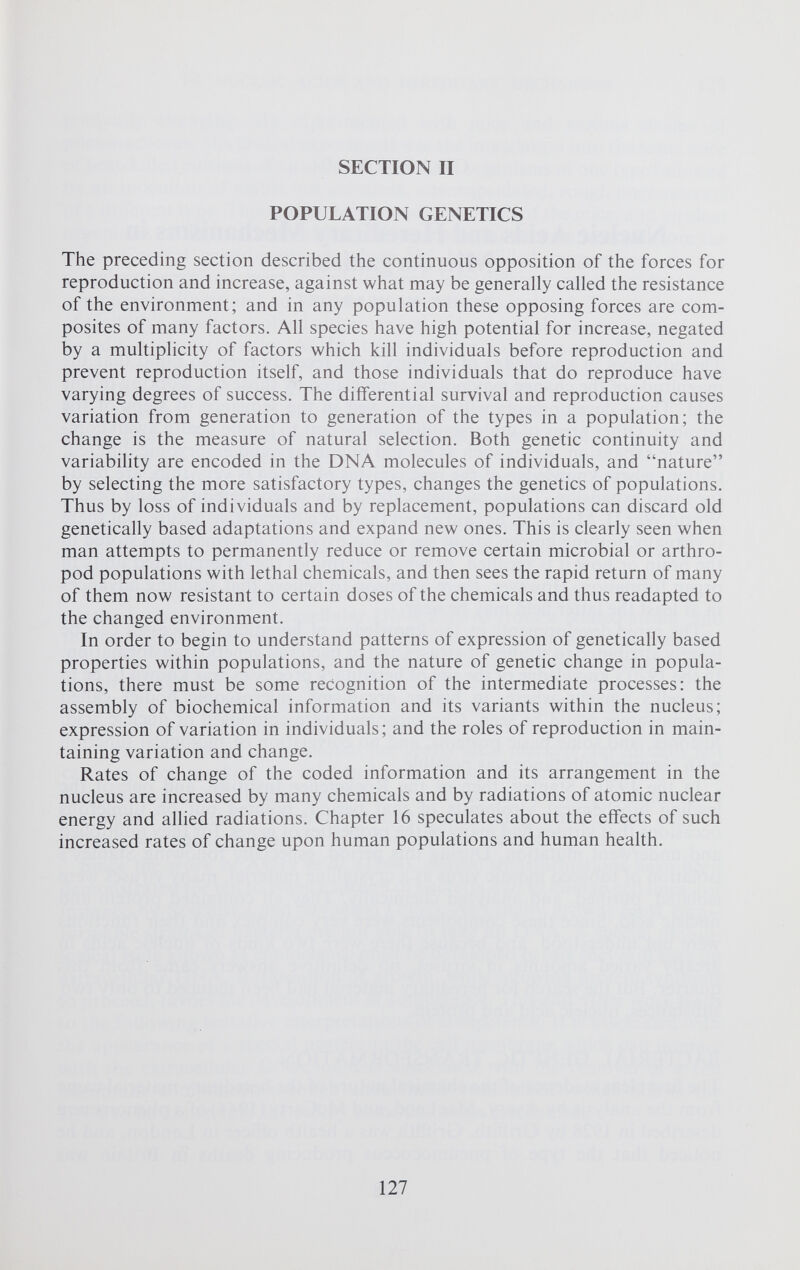 SECTION II POPULATION GENETICS The preceding section described the continuous opposition of the forces for reproduction and increase, against what may be generally called the resistance of the environment; and in any population these opposing forces are com posites of many factors. All species have high potential for increase, negated by a multiplicity of factors which kill individuals before reproduction and prevent reproduction itself, and those individuals that do reproduce have varying degrees of success. The differential survival and reproduction causes variation from generation to generation of the types in a population; the change is the measure of natural selection. Both genetic continuity and variability are encoded in the DNA molecules of individuals, and “nature” by selecting the more satisfactory types, changes the genetics of populations. Thus by loss of individuals and by replacement, populations can discard old genetically based adaptations and expand new ones. This is clearly seen when man attempts to permanently reduce or remove certain microbial or arthro pod populations with lethal chemicals, and then sees the rapid return of many of them now resistant to certain doses of the chemicals and thus readapted to the changed environment. In order to begin to understand patterns of expression of genetically based properties within populations, and the nature of genetic change in popula tions, there must be some recognition of the intermediate processes: the assembly of biochemical information and its variants within the nucleus; expression of variation in individuals; and the roles of reproduction in main taining variation and change. Rates of change of the coded information and its arrangement in the nucleus are increased by many chemicals and by radiations of atomic nuclear energy and allied radiations. Chapter 16 speculates about the effects of such increased rates of change upon human populations and human health.