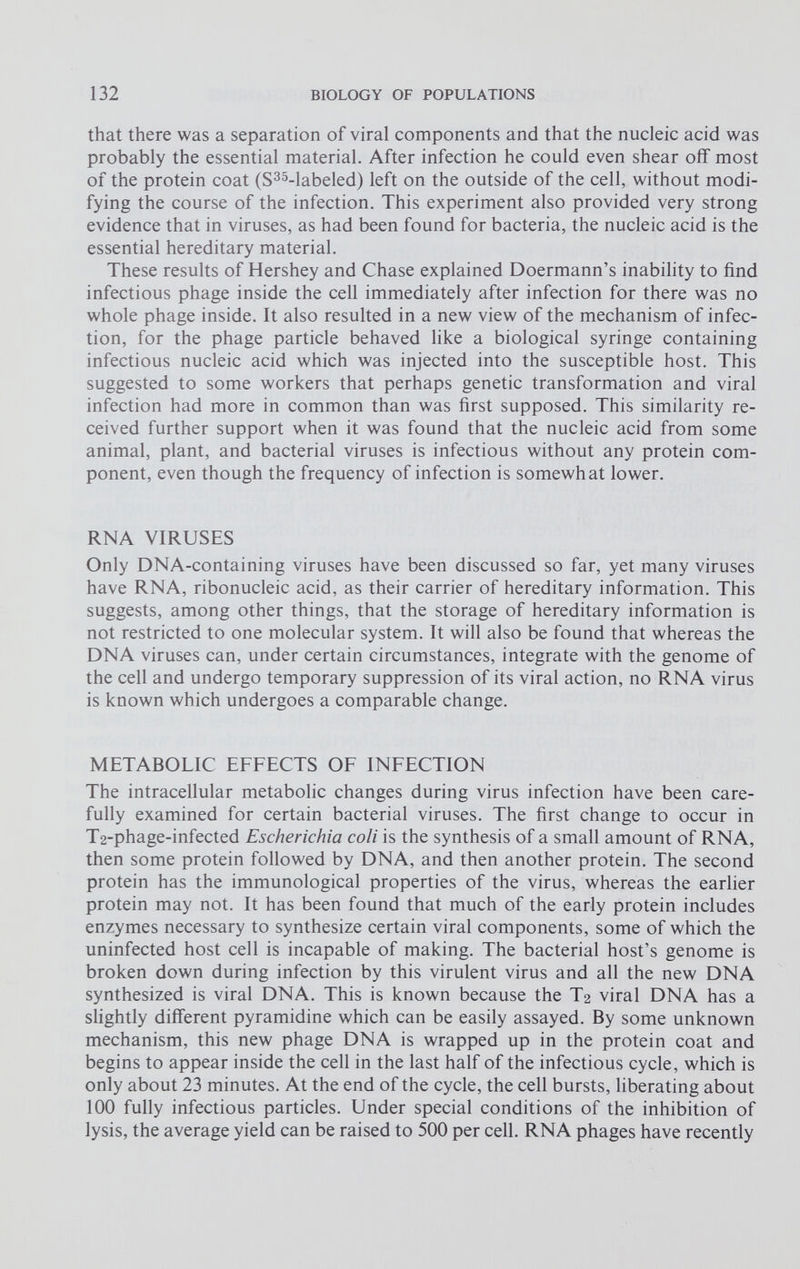 that there was a separation of viral components and that the nucleic acid was probably the essential material. After infection he could even shear off most of the protein coat (S 35 -labeled) left on the outside of the cell, without modi fying the course of the infection. This experiment also provided very strong evidence that in viruses, as had been found for bacteria, the nucleic acid is the essential hereditary material. These results of Hershey and Chase explained Doermann’s inability to find infectious phage inside the cell immediately after infection for there was no whole phage inside. It also resulted in a new view of the mechanism of infec tion, for the phage particle behaved like a biological syringe containing infectious nucleic acid which was injected into the susceptible host. This suggested to some workers that perhaps genetic transformation and viral infection had more in common than was first supposed. This similarity re ceived further support when it was found that the nucleic acid from some animal, plant, and bacterial viruses is infectious without any protein com ponent, even though the frequency of infection is somewhat lower. RNA VIRUSES Only DNA-containing viruses have been discussed so far, yet many viruses have RNA, ribonucleic acid, as their carrier of hereditary information. This suggests, among other things, that the storage of hereditary information is not restricted to one molecular system. It will also be found that whereas the DNA viruses can, under certain circumstances, integrate with the genome of the cell and undergo temporary suppression of its viral action, no RNA virus is known which undergoes a comparable change. METABOLIC EFFECTS OF INFECTION The intracellular metabolic changes during virus infection have been care fully examined for certain bacterial viruses. The first change to occur in T 2 -phage-infected Escherichia coli is the synthesis of a small amount of RNA, then some protein followed by DNA, and then another protein. The second protein has the immunological properties of the virus, whereas the earlier protein may not. It has been found that much of the early protein includes enzymes necessary to synthesize certain viral components, some of which the uninfected host cell is incapable of making. The bacterial host’s genome is broken down during infection by this virulent virus and all the new DNA synthesized is viral DNA. This is known because the T 2 viral DNA has a slightly different pyramidine which can be easily assayed. By some unknown mechanism, this new phage DNA is wrapped up in the protein coat and begins to appear inside the cell in the last half of the infectious cycle, which is only about 23 minutes. At the end of the cycle, the cell bursts, liberating about 100 fully infectious particles. Under special conditions of the inhibition of lysis, the average yield can be raised to 500 per cell. RNA phages have recently