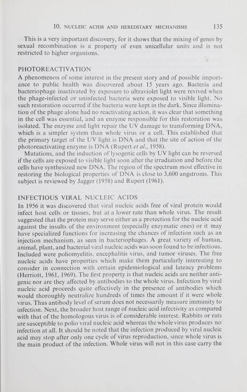 This is a very important discovery, for it shows that the mixing of genes by sexual recombination is a property of even unicellular units and is not restricted to higher organisms. PHOTOREACTIVATION A phenomenon of some interest in the present story and of possible import ance to public health was discovered about 15 years ago. Bacteria and bacteriophage inactivated by exposure to ultraviolet light were revived when the phage-infected or uninfected bacteria were exposed to visible light. No such restoration occurred if the bacteria were kept in the dark. Since illumina tion of the phage alone had no reactivating action, it was clear that something in the cell was essential, and an enzyme responsible for this restoration was isolated. The enzyme and light repair the UV damage to transforming DNA, which is a simpler system than whole virus or a cell. This established that the primary target of the UV light is DNA and that the site of action of the photoreactivating enzyme is DNA (Rupert et al., 1958). Mutations, and the induction of lysogenic cells by UV light can be reversed if the cells are exposed to visible light soon after the irradiation and before the cells have synthesized new DNA. The region of the spectrum most effective in restoring the biological properties of DNA is close to 3,600 angstroms. This subject is reviewed by Jagger (1958) and Rupert (1961). INFECTIOUS VIRAL NUCLEIC ACIDS In 1956 it was discovered that viral nucleic acids free of viral protein would infect host cells or tissues, but at a lower rate than whole virus. The result suggested that the protein may serve either as a protection for the nucleic acid against the insults of the environment (especially enzymatic ones) or it may have specialized functions for increasing the chances of infection such as an injection mechanism, as seen in bacteriophages. A great variety of human, animal, plant, and bacterial viral nucleic acids was soon found to be infectious. Included were poliomyelitis, encephalitis virus, and tumor viruses. The free nucleic acids have properties which make them particularly interesting to consider in connection with certain epidemiological and latency problems (Herriott, 1961, 1969). The first property is that nucleic acids are neither anti genic nor are they affected by antibodies to the whole virus. Infection by viral nucleic acid proceeds quite effectively in the presence of antibodies which would thoroughly neutralize hundreds of times the amount if it were whole virus. Thus antibody level of serum does not necessarily measure immunity to infection. Next, the broader host range of nucleic acid infectivity as compared with that of the homologous virus is of considerable interest. Rabbits or rats are susceptible to polio viral nucleic acid whereas the whole virus produces no infection at all. It should be noted that the infection produced by viral nucleic acid may stop after only one cycle of virus reproduction, since whole virus is the main product of the infection. Whole virus will not in this case carry the