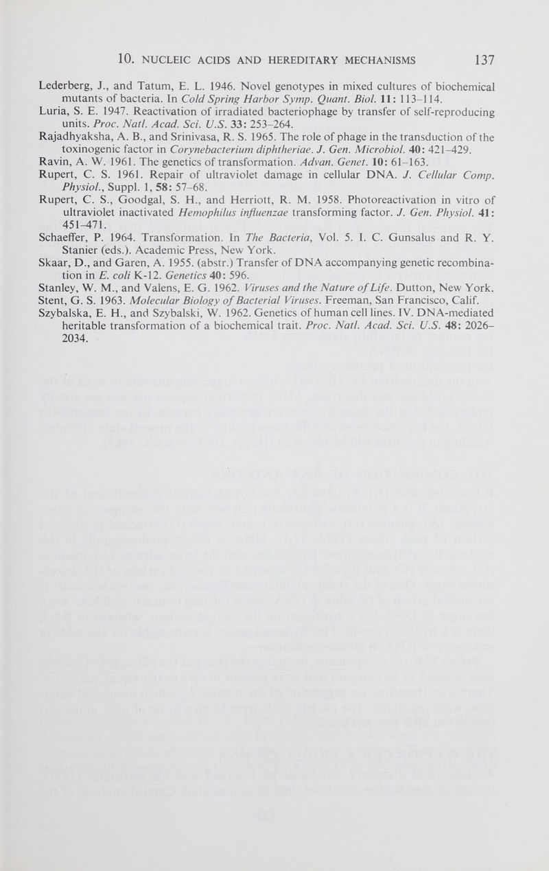 Lederberg, J., and Tatum, E. L. 1946. Novel genotypes in mixed cultures of biochemical mutants of bacteria. In Cold Spring Harbor Symp. Quant. Biol. 11: 113-114. Luria, S. E. 1947. Reactivation of irradiated bacteriophage by transfer of self-reproducing units. Proc. Natl. Acad. Sci. U.S. 33: 253-264. Rajadhyaksha, A. B., and Srinivasa, R. S. 1965. The role of phage in the transduction of the toxinogenic factor in Corynebacterium diphtheriae. J. Gen. Microbiol. 40: 421-429. Ravin, A. W. 1961. The genetics of transformation. Advan. Genet. 10: 61-163. Rupert, C. S. 1961. Repair of ultraviolet damage in cellular DNA. J. Cellular Comp. Physiol., Suppl. 1, 58: 57-68. Rupert, C. S., Goodgal, S. H., and Herriott, R. M. 1958. Photoreactivation in vitro of ultraviolet inactivated Hemophilus influenzae transforming factor. J. Gen. Physiol. 41: 451-471. Schaeffer, P. 1964. Transformation. In The Bacteria, Vol. 5. I. C. Gunsalus and R. Y. Stanier (eds.). Academic Press, New York. Skaar, D., and Garen, A. 1955. (abstr.) Transfer of DNA accompanying genetic recombina tion in E. coli K-12. Genetics 40: 596. Stanley, W. M., and Valens, E. G. 1962. Viruses and the Nature of Life. Dutton, New York. Stent, G. S. 1963. Molecular Biology of Bacterial Viruses. Freeman, San Francisco, Calif. Szybalska, E. H., and Szybalski, W. 1962. Genetics of human cell lines. IV. DNA-mediated heritable transformation of a biochemical trait. Proc. Natl. Acad. Sci. U.S. 48: 2026- 2034.