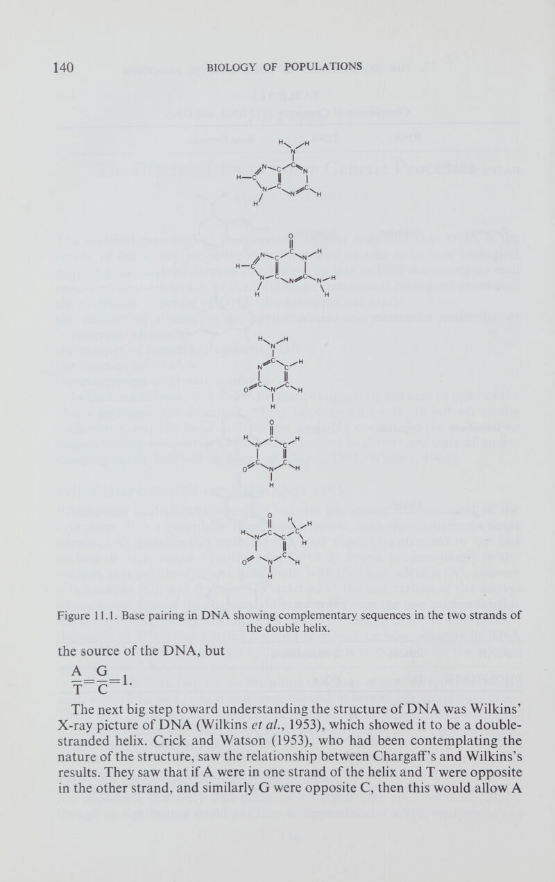 H / H \ /H N I •c /C ^ N H —C 0 II \ / n  c \n^ Cv -n^ h l I II 0^ C \ N / C \ H I H H \N /C \c^ H 0 ^ C \ N / C ^H I H II \ H ^N^ C ^ /C \ I II H 0^ N /C \ Figure 11.1. Base pairing in DNA showing complementary sequences in the two strands of the double helix. the source of the DNA, but The next big step toward understanding the structure of DNA was Wilkins’ X-ray picture of DNA (Wilkins et al., 1953), which showed it to be a double- stranded helix. Crick and Watson (1953), who had been contemplating the nature of the structure, saw the relationship between Chargaff’s and Wilkins’s results. They saw that if A were in one strand of the helix and T were opposite in the other strand, and similarly G were opposite C, then this would allow A