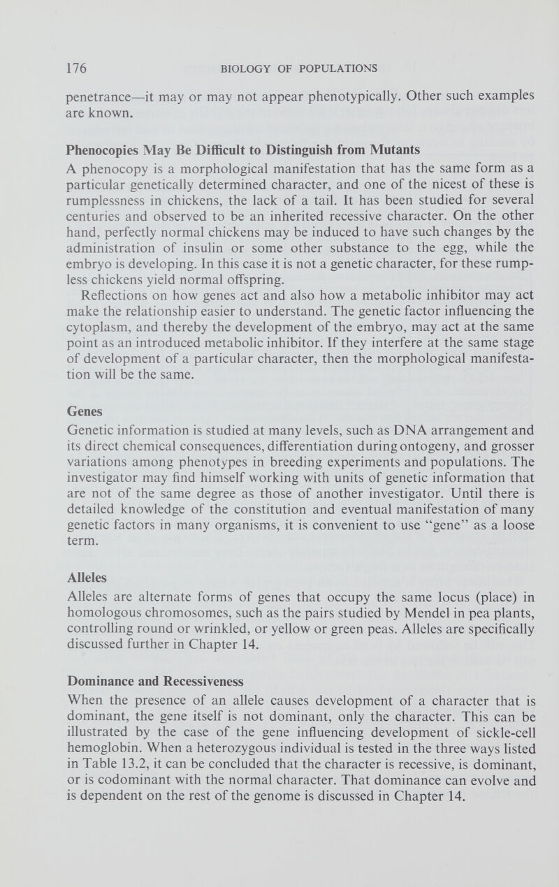 penetrance—it may or may not appear phenotypically. Other such examples are known. Phenocopies May Be Difficult to Distinguish from Mutants A phenocopy is a morphological manifestation that has the same form as a particular genetically determined character, and one of the nicest of these is rumplessness in chickens, the lack of a tail. It has been studied for several centuries and observed to be an inherited recessive character. On the other hand, perfectly normal chickens may be induced to have such changes by the administration of insulin or some other substance to the egg, while the embryo is developing. In this case it is not a genetic character, for these rump less chickens yield normal offspring. Reflections on how genes act and also how a metabolic inhibitor may act make the relationship easier to understand. The genetic factor influencing the cytoplasm, and thereby the development of the embryo, may act at the same point as an introduced metabolic inhibitor. If they interfere at the same stage of development of a particular character, then the morphological manifesta tion will be the same. Genes Genetic information is studied at many levels, such as DNA arrangement and its direct chemical consequences, differentiation during ontogeny, and grosser variations among phenotypes in breeding experiments and populations. The investigator may find himself working with units of genetic information that are not of the same degree as those of another investigator. Until there is detailed knowledge of the constitution and eventual manifestation of many genetic factors in many organisms, it is convenient to use “gene” as a loose term. Alleles Alleles are alternate forms of genes that occupy the same locus (place) in homologous chromosomes, such as the pairs studied by Mendel in pea plants, controlling round or wrinkled, or yellow or green peas. Alleles are specifically discussed further in Chapter 14. Dominance and Recessiveness When the presence of an allele causes development of a character that is dominant, the gene itself is not dominant, only the character. This can be illustrated by the case of the gene influencing development of sickle-cell hemoglobin. When a heterozygous individual is tested in the three ways listed in Table 13.2, it can be concluded that the character is recessive, is dominant, or is codominant with the normal character. That dominance can evolve and is dependent on the rest of the genome is discussed in Chapter 14.