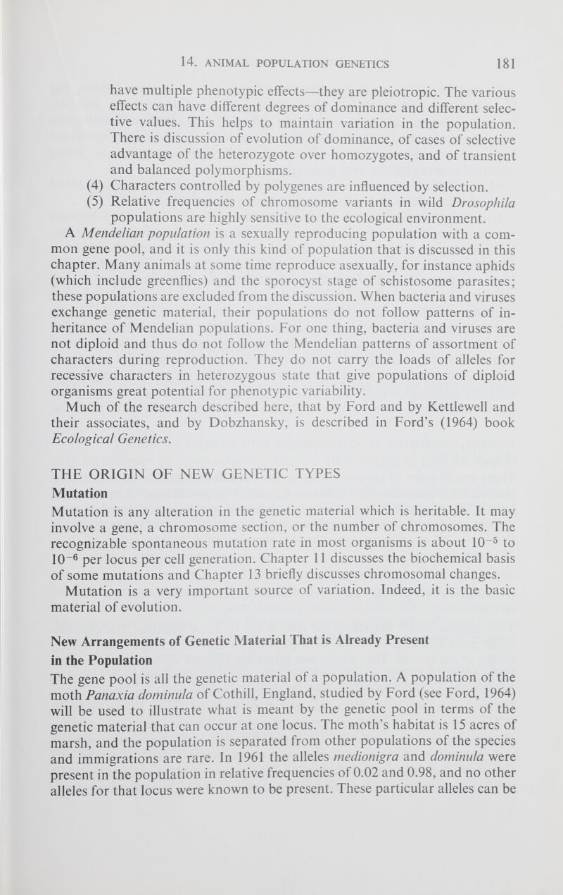 have multiple phenotypic effects—they are pleiotropic. The various effects can have different degrees of dominance and different selec tive values. This helps to maintain variation in the population. There is discussion of evolution of dominance, of cases of selective advantage of the heterozygote over homozygotes, and of transient and balanced polymorphisms. (4) Characters controlled by polygenes are influenced by selection. (5) Relative frequencies of chromosome variants in wild Drosophila populations are highly sensitive to the ecological environment. A Mendelian population is a sexually reproducing population with a com mon gene pool, and it is only this kind of population that is discussed in this chapter. Many animals at some time reproduce asexually, for instance aphids (which include greenflies) and the sporocyst stage of schistosome parasites; these populations are excluded from the discussion. When bacteria and viruses exchange genetic material, their populations do not follow patterns of in heritance of Mendelian populations. For one thing, bacteria and viruses are not diploid and thus do not follow the Mendelian patterns of assortment of characters during reproduction. They do not carry the loads of alleles for recessive characters in heterozygous state that give populations of diploid organisms great potential for phenotypic variability. Much of the research described here, that by Ford and by Kettlewell and their associates, and by Dobzhansky, is described in Ford’s (1964) book Ecological Genetics. THE ORIGIN OF NEW GENETIC TYPES Mutation Mutation is any alteration in the genetic material which is heritable. It may involve a gene, a chromosome section, or the number of chromosomes. The recognizable spontaneous mutation rate in most organisms is about 10 -5 to 10~ 6 per locus per cell generation. Chapter 11 discusses the biochemical basis of some mutations and Chapter 13 briefly discusses chromosomal changes. Mutation is a very important source of variation. Indeed, it is the basic material of evolution. New Arrangements of Genetic Material That is Already Present in the Population The gene pool is all the genetic material of a population. A population of the moth Panaxia dominula of Cothill, England, studied by Ford (see Ford, 1964) will be used to illustrate what is meant by the genetic pool in terms of the genetic material that can occur at one locus. The moth’s habitat is 15 acres of marsh, and the population is separated from other populations of the species and immigrations are rare. In 1961 the alleles medionigra and dominula were present in the population in relative frequencies of 0.02 and 0.98, and no other alleles for that locus were known to be present. These particular alleles can be