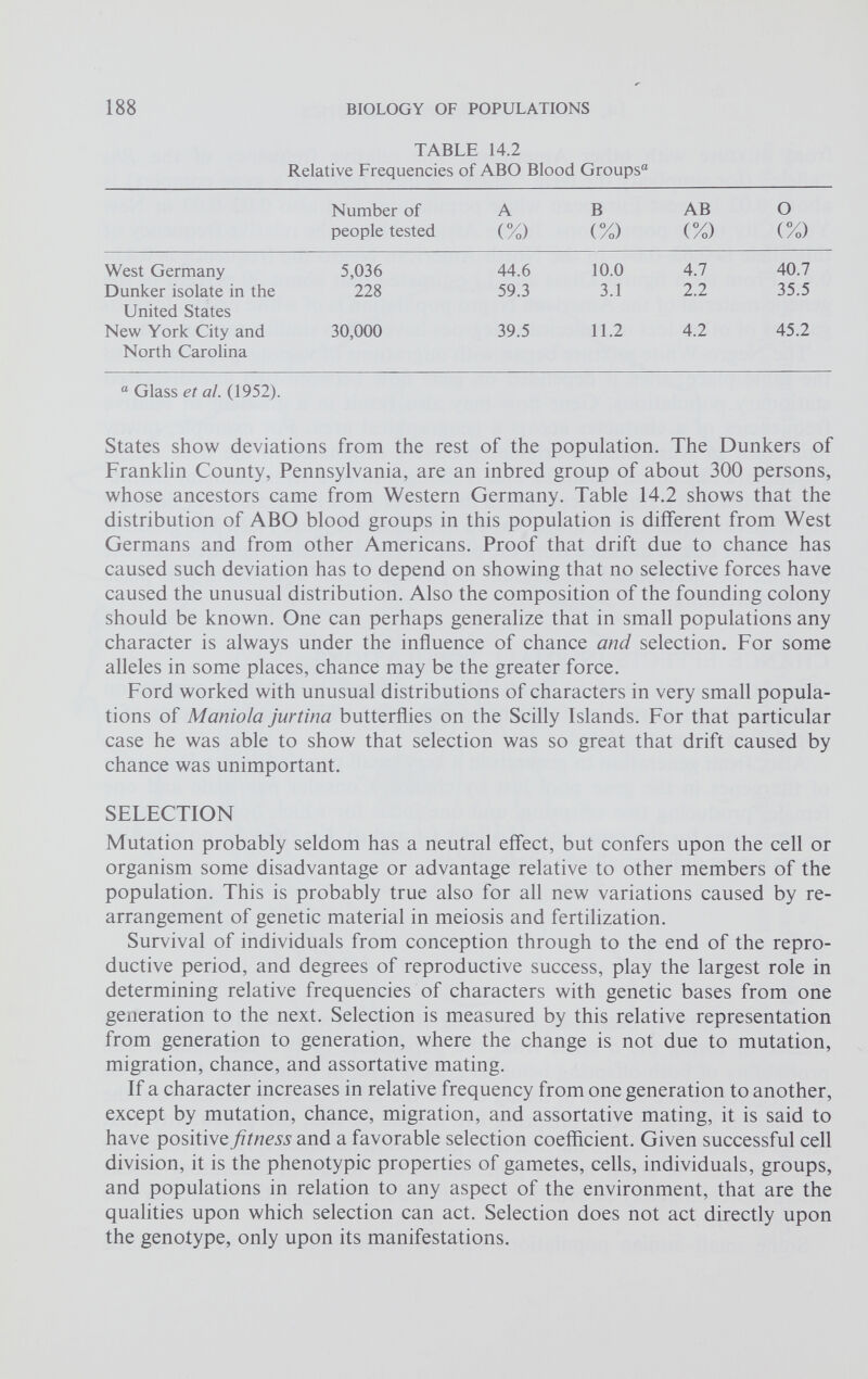 TABLE 14.2 Relative Frequencies of ABO Blood Groups“ Number of people tested A (%) B (%) AB (%) O (%) West Germany 5,036 44.6 10.0 4.7 40.7 Dunker isolate in the United States 228 59.3 3.1 2.2 35.5 New York City and North Carolina 30,000 39.5 11.2 4.2 45.2 “ Glass et ai. (1952). States show deviations from the rest of the population. The Dunkers of Franklin County, Pennsylvania, are an inbred group of about 300 persons, whose ancestors came from Western Germany. Table 14.2 shows that the distribution of ABO blood groups in this population is different from West Germans and from other Americans. Proof that drift due to chance has caused such deviation has to depend on showing that no selective forces have caused the unusual distribution. Also the composition of the founding colony should be known. One can perhaps generalize that in small populations any character is always under the influence of chance and selection. For some alleles in some places, chance may be the greater force. Ford worked with unusual distributions of characters in very small popula tions of Maniola jurtina butterflies on the Scilly Islands. For that particular case he was able to show that selection was so great that drift caused by chance was unimportant. SELECTION Mutation probably seldom has a neutral effect, but confers upon the cell or organism some disadvantage or advantage relative to other members of the population. This is probably true also for all new variations caused by re arrangement of genetic material in meiosis and fertilization. Survival of individuals from conception through to the end of the repro ductive period, and degrees of reproductive success, play the largest role in determining relative frequencies of characters with genetic bases from one generation to the next. Selection is measured by this relative representation from generation to generation, where the change is not due to mutation, migration, chance, and assortative mating. If a character increases in relative frequency from one generation to another, except by mutation, chance, migration, and assortative mating, it is said to have positive fitness and a favorable selection coefficient. Given successful cell division, it is the phenotypic properties of gametes, cells, individuals, groups, and populations in relation to any aspect of the environment, that are the qualities upon which selection can act. Selection does not act directly upon the genotype, only upon its manifestations.