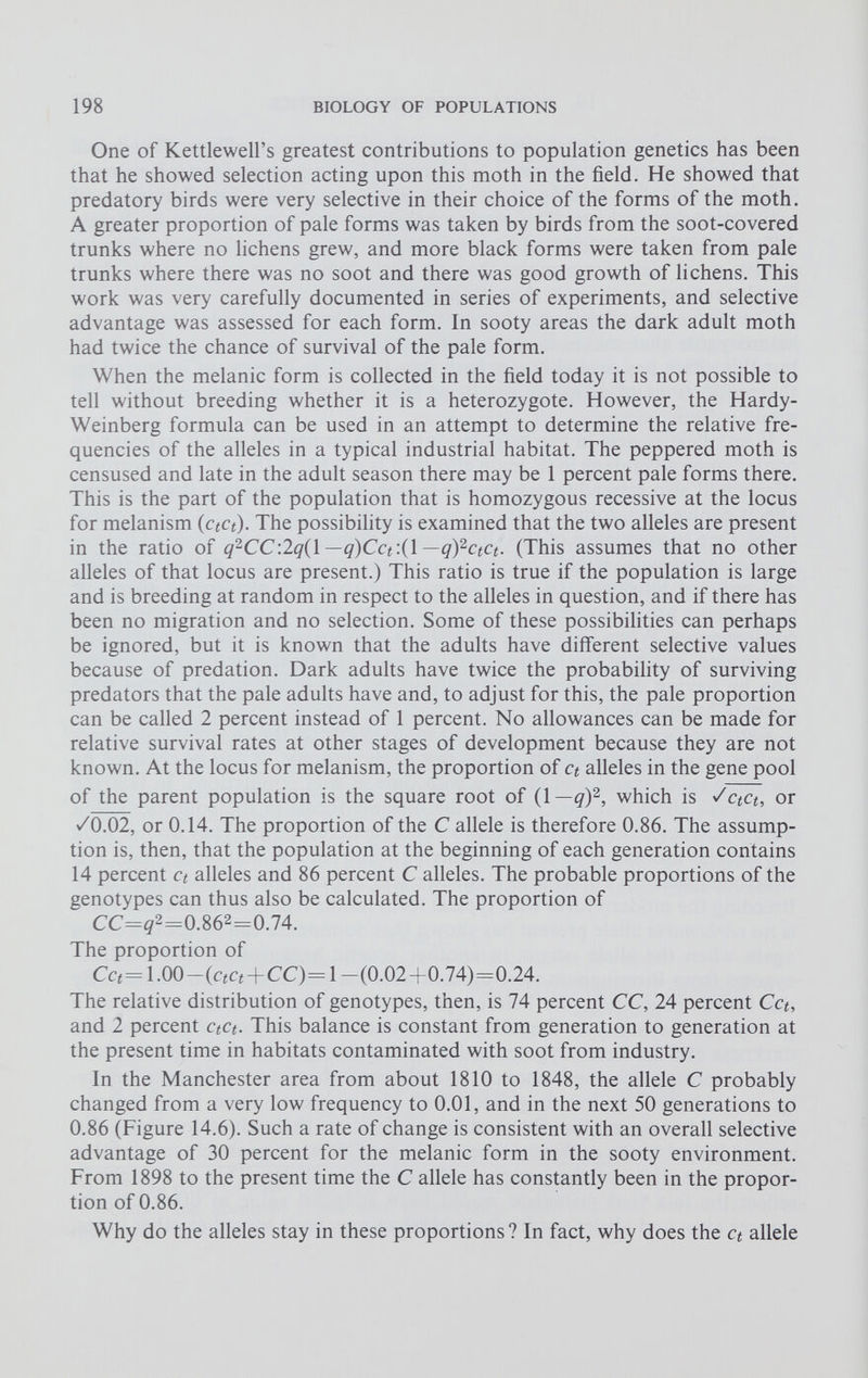 One of Kettlewell’s greatest contributions to population genetics has been that he showed selection acting upon this moth in the field. He showed that predatory birds were very selective in their choice of the forms of the moth. A greater proportion of pale forms was taken by birds from the soot-covered trunks where no lichens grew, and more black forms were taken from pale trunks where there was no soot and there was good growth of lichens. This work was very carefully documented in series of experiments, and selective advantage was assessed for each form. In sooty areas the dark adult moth had twice the chance of survival of the pale form. When the melanic form is collected in the field today it is not possible to tell without breeding whether it is a heterozygote. However, the Hardy- Weinberg formula can be used in an attempt to determine the relative fre quencies of the alleles in a typical industrial habitat. The peppered moth is censused and late in the adult season there may be 1 percent pale forms there. This is the part of the population that is homozygous recessive at the locus for melanism (qq). The possibility is examined that the two alleles are present in the ratio of q 2 CC:2q(\ — q)Cct :(1 — q) 2 ctct. (This assumes that no other alleles of that locus are present.) This ratio is true if the population is large and is breeding at random in respect to the alleles in question, and if there has been no migration and no selection. Some of these possibilities can perhaps be ignored, but it is known that the adults have different selective values because of predation. Dark adults have twice the probability of surviving predators that the pale adults have and, to adjust for this, the pale proportion can be called 2 percent instead of 1 percent. No allowances can be made for relative survival rates at other stages of development because they are not known. At the locus for melanism, the proportion of ct alleles in the gene pool of the parent population is the square root of (1— q) 2 , which is JctCt, or /0.02, or 0.14. The proportion of the C allele is therefore 0.86. The assump tion is, then, that the population at the beginning of each generation contains 14 percent ct alleles and 86 percent C alleles. The probable proportions of the genotypes can thus also be calculated. The proportion of CC=? 2 =0.86 2 =0.74. The proportion of Cq= 1.00—(c«Cî + CC)= 1 —(0.02+0.74)=0.24. The relative distribution of genotypes, then, is 74 percent CC, 24 percent Cct, and 2 percent ctct. This balance is constant from generation to generation at the present time in habitats contaminated with soot from industry. In the Manchester area from about 1810 to 1848, the allele C probably changed from a very low frequency to 0.01, and in the next 50 generations to 0.86 (Figure 14.6). Such a rate of change is consistent with an overall selective advantage of 30 percent for the melanic form in the sooty environment. From 1898 to the present time the C allele has constantly been in the propor tion of 0.86. Why do the alleles stay in these proportions? In fact, why does the c t allele