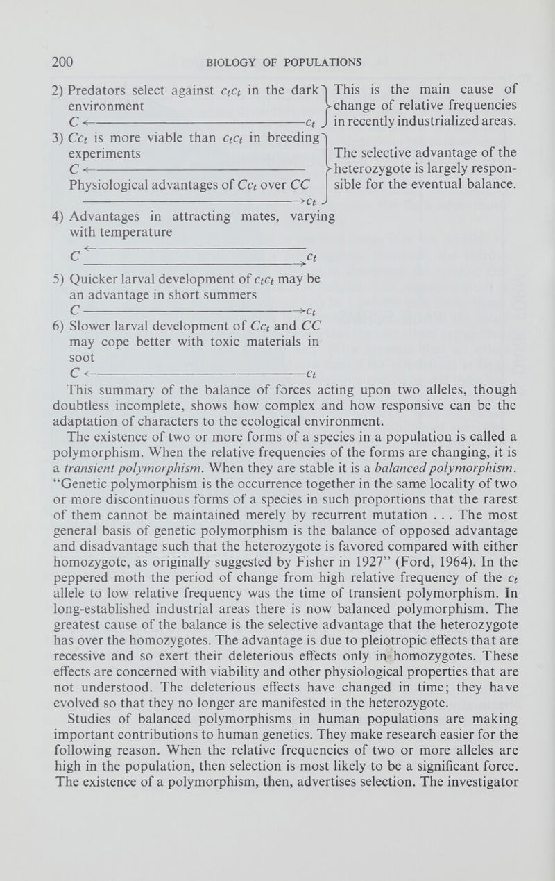 2) Predators select against ctct in the dark I This is the main cause of > change of relative frequencies ct J in recently industrialized areas. environment C< 3) Cct is more viable than ctct in breeding experiments C< Physiological advantages of Cct over CC >c t . The selective advantage of the >■ heterozygote is largely respon sible for the eventual balance. 4) Advantages in attracting with temperature mates, varying C ct 5) Quicker larval development of ctct may be an advantage in short summers C >ct 6) Slower larval development of Cct and CC may cope better with toxic materials in soot C < Ct This summary of the balance of forces acting upon two alleles, though doubtless incomplete, shows how complex and how responsive can be the adaptation of characters to the ecological environment. The existence of two or more forms of a species in a population is called a polymorphism. When the relative frequencies of the forms are changing, it is a transient polymorphism. When they are stable it is a balanced polymorphism. “Genetic polymorphism is the occurrence together in the same locality of two or more discontinuous forms of a species in such proportions that the rarest of them cannot be maintained merely by recurrent mutation . . . The most general basis of genetic polymorphism is the balance of opposed advantage and disadvantage such that the heterozygote is favored compared with either homozygote, as originally suggested by Fisher in 1927” (Ford, 1964). In the peppered moth the period of change from high relative frequency of the ct allele to low relative frequency was the time of transient polymorphism. In long-established industrial areas there is now balanced polymorphism. The greatest cause of the balance is the selective advantage that the heterozygote has over the homozygotes. The advantage is due to pleiotropic effects that are recessive and so exert their deleterious effects only in homozygotes. These effects are concerned with viability and other physiological properties that are not understood. The deleterious effects have changed in time; they have evolved so that they no longer are manifested in the heterozygote. Studies of balanced polymorphisms in human populations are making important contributions to human genetics. They make research easier for the following reason. When the relative frequencies of two or more alleles are high in the population, then selection is most likely to be a significant force. The existence of a polymorphism, then, advertises selection. The investigator