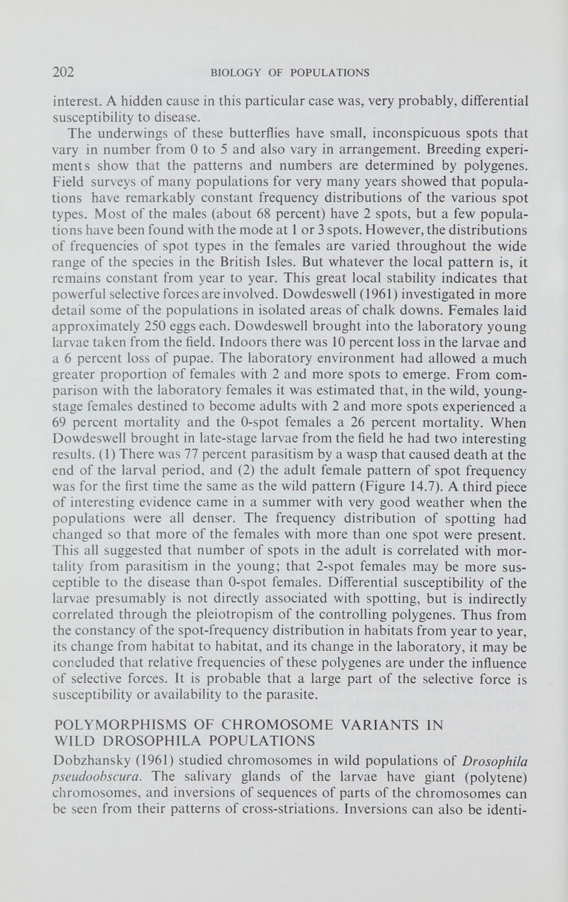 interest. A hidden cause in this particular case was, very probably, differential susceptibility to disease. The underwings of these butterflies have small, inconspicuous spots that vary in number from 0 to 5 and also vary in arrangement. Breeding experi ments show that the patterns and numbers are determined by polygenes. Field surveys of many populations for very many years showed that popula tions have remarkably constant frequency distributions of the various spot types. Most of the males (about 68 percent) have 2 spots, but a few popula tions have been found with the mode at 1 or 3 spots. However, the distributions of frequencies of spot types in the females are varied throughout the wide range of the species in the British Isles. But whatever the local pattern is, it remains constant from year to year. This great local stability indicates that powerful selective forces are involved. Dowdeswell (1961) investigated in more detail some of the populations in isolated areas of chalk downs. Females laid approximately 250 eggs each. Dowdeswell brought into the laboratory young larvae taken from the field. Indoors there was 10 percent loss in the larvae and a 6 percent loss of pupae. The laboratory environment had allowed a much greater proportion of females with 2 and more spots to emerge. From com parison with the laboratory females it was estimated that, in the wild, young- stage females destined to become adults with 2 and more spots experienced a 69 percent mortality and the 0-spot females a 26 percent mortality. When Dowdeswell brought in late-stage larvae from the field he had two interesting results. (1) There was 77 percent parasitism by a wasp that caused death at the end of the larval period, and (2) the adult female pattern of spot frequency was for the first time the same as the wild pattern (Figure 14.7). A third piece of interesting evidence came in a summer with very good weather when the populations were all denser. The frequency distribution of spotting had changed so that more of the females with more than one spot were present. This all suggested that number of spots in the adult is correlated with mor tality from parasitism in the young; that 2-spot females may be more sus ceptible to the disease than 0-spot females. Differential susceptibility of the larvae presumably is not directly associated with spotting, but is indirectly correlated through the pleiotropism of the controlling polygenes. Thus from the constancy of the spot-frequency distribution in habitats from year to year, its change from habitat to habitat, and its change in the laboratory, it may be concluded that relative frequencies of these polygenes are under the influence of selective forces. It is probable that a large part of the selective force is susceptibility or availability to the parasite. POLYMORPHISMS OF CHROMOSOME VARIANTS IN WILD DROSOPHILA POPULATIONS Dobzhansky (1961) studied chromosomes in wild populations of Drosophila pseudoobscura. The salivary glands of the larvae have giant (polytene) chromosomes, and inversions of sequences of parts of the chromosomes can be seen from their patterns of cross-striations. Inversions can also be identi-