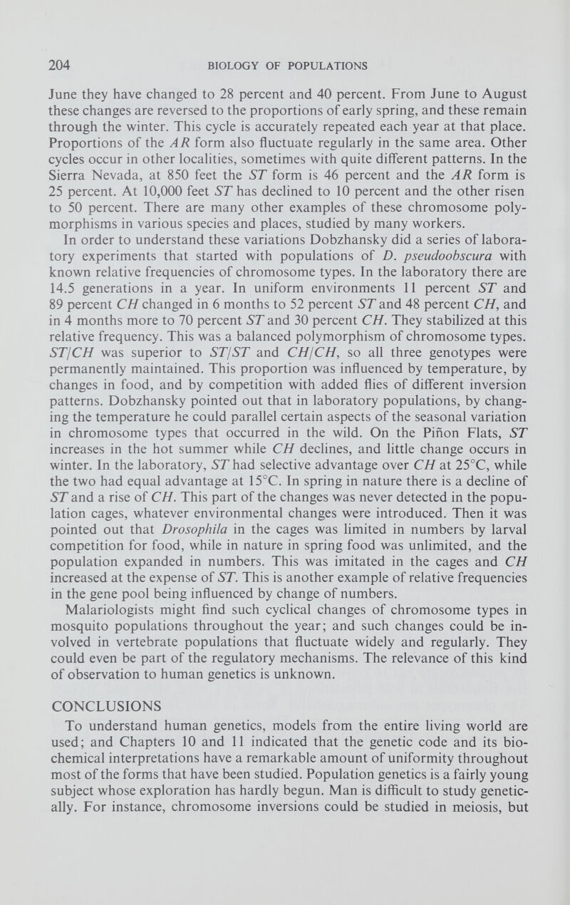 June they have changed to 28 percent and 40 percent. From June to August these changes are reversed to the proportions of early spring, and these remain through the winter. This cycle is accurately repeated each year at that place. Proportions of the AR form also fluctuate regularly in the same area. Other cycles occur in other localities, sometimes with quite different patterns. In the Sierra Nevada, at 850 feet the ST form is 46 percent and the AR form is 25 percent. At 10,000 feet ST has declined to 10 percent and the other risen to 50 percent. There are many other examples of these chromosome poly morphisms in various species and places, studied by many workers. In order to understand these variations Dobzhansky did a series of labora tory experiments that started with populations of D. pseudoobscura with known relative frequencies of chromosome types. In the laboratory there are 14.5 generations in a year. In uniform environments 11 percent ST and 89 percent CH changed in 6 months to 52 percent ST and 48 percent CH, and in 4 months more to 70 percent ST and 30 percent CH. They stabilized at this relative frequency. This was a balanced polymorphism of chromosome types. ST/CH was superior to ST/ST and CHjCH, so all three genotypes were permanently maintained. This proportion was influenced by temperature, by changes in food, and by competition with added flies of different inversion patterns. Dobzhansky pointed out that in laboratory populations, by chang ing the temperature he could parallel certain aspects of the seasonal variation in chromosome types that occurred in the wild. On the Piñón Flats, ST increases in the hot summer while CH declines, and little change occurs in winter. In the laboratory, ST had selective advantage over CH at 25°C, while the two had equal advantage at 15°C. In spring in nature there is a decline of ST and a rise of CH. This part of the changes was never detected in the popu lation cages, whatever environmental changes were introduced. Then it was pointed out that Drosophila in the cages was limited in numbers by larval competition for food, while in nature in spring food was unlimited, and the population expanded in numbers. This was imitated in the cages and CH increased at the expense of ST. This is another example of relative frequencies in the gene pool being influenced by change of numbers. Malariologists might find such cyclical changes of chromosome types in mosquito populations throughout the year; and such changes could be in volved in vertebrate populations that fluctuate widely and regularly. They could even be part of the regulatory mechanisms. The relevance of this kind of observation to human genetics is unknown. CONCLUSIONS To understand human genetics, models from the entire living world are used; and Chapters 10 and 11 indicated that the genetic code and its bio chemical interpretations have a remarkable amount of uniformity throughout most of the forms that have been studied. Population genetics is a fairly young subject whose exploration has hardly begun. Man is difficult to study genetic ally. For instance, chromosome inversions could be studied in meiosis, but